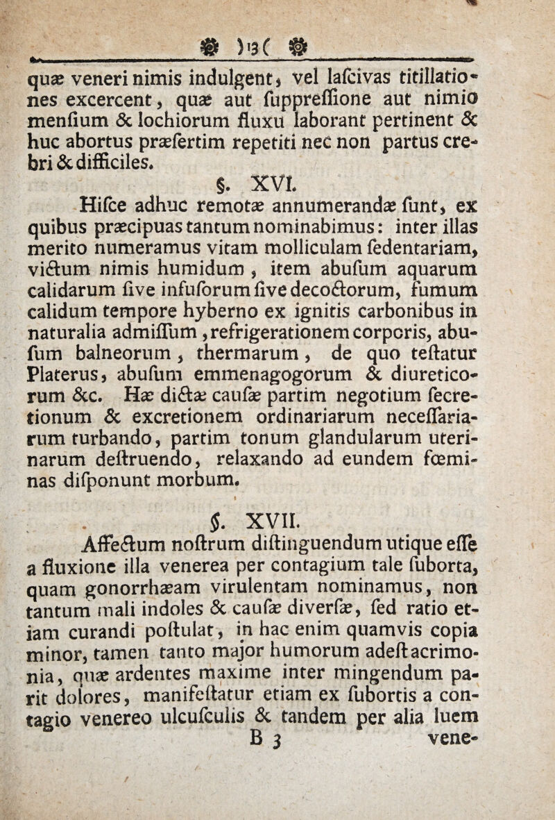 fi ® )'3( # quae veneri nimis indulgenti vel lafcivas titillatio* nes excercent, quae aut fuppreffione aut nimio menfium & lochiorum fluxu laborant pertinent 8c huc abortus praelertim repetiti nec non partus cre¬ bri & difficiles. Hifce adhuc remotae annumerandae funt, ex quibus praecipuas tantum nominabimus: inter illas merito numeramus vitam molliculam fedentariam, vi&um nimis humidum , item abufum aquarum calidarum live infulbrumflvedeco&orum, fumum calidum tempore hyberno ex ignitis carbonibus in naturalia admiffiim, refrigerationem corporis, abu¬ fum balneorum , thermarum , de quo teftatur Platerus, abufum emmenagogorum & diuretico¬ rum &c. Hae diftae caufae partim negotium fecre- tionum & excretionem ordinariarum neceflaria- rum turbando, partim tonum glandularum uteri¬ narum deftruenao, relaxando ad eundem fcemi- nas difponunt morbum. §. XVII. Affe&um noftrum diftinguendum utique efle a fluxione illa venerea per contagium tale fuborta, quam gonorrhaeam virulentam nominamus, non tantum mali indoles & caufae diverfae, fed ratio et¬ iam curandi poftuiat, in hac enim quamvis copia minor, tamen tanto major humorum adeftacrimo* nia, quae ardentes maxime inter mingendum pa- rit dolores, manifeftatur etiam ex fubortis a con¬ tagio venereo ulcufculis & tandem per alia luem B 3 vene-