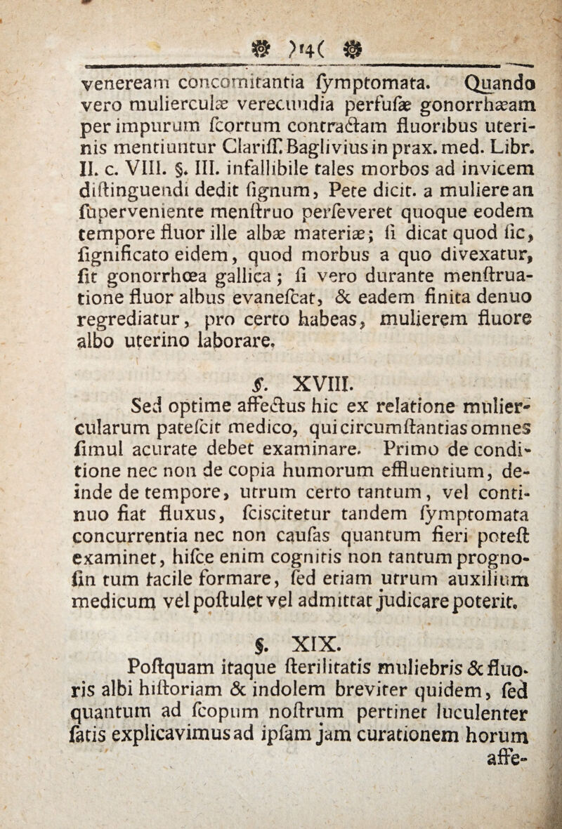 # ?f4( $ veneream concomitantia fymptomata. Quando vero mulierculae verecundia perfufae gonorrhasam per impurum fcorrum contradam fluoribus uteri¬ nis mentiuntur Clariffl Baglivius in prax. med. Libr. II. c. VIII. §. III. infallibile tales morbos ad invicem diftinguendi dedit lignum, Pete dicit, a muliere an fupervemente menflruo perfeveret quoque eodem tempore fluor ille albae materiae; Ii dicat quod iic, figmficato eidem, quod morbus a quo divexatur, flt gonorrhoea gallica; fi vero durante menftrua- tione fluor albus evanefcat, & eadem finita denuo regrediatur, pro certo habeas, mulierem fluore albo uterino laborare. §. XVIII. Sed optime affedus hic ex relatione mulier¬ cularum patelcif medico, quicircumftantias omnes fimul acurate debet examinare. Primo de condi¬ tione nec non de copia humorum effluentium, de¬ inde de tempore, utrum certo tantum, vel conti¬ nuo fiat fluxus, fciscitetur tandem fymptomata concurrentia nec non caufas quantum fieri poteft examinet, hilce enim cognitis non tantumprogno- fin tum iacile formare, led etiam utrum auxilium medicum velpoftuletvel admittat judicare poterit. $. XIX. Poftquam itaque fterilitatis muliebris & fluo¬ ris albi hittoriam & indolem breviter quidem, (ed quantum ad fcopum noftrum pertinet luculenter fatis explicavimusad ipfam jam curationem horum afle-