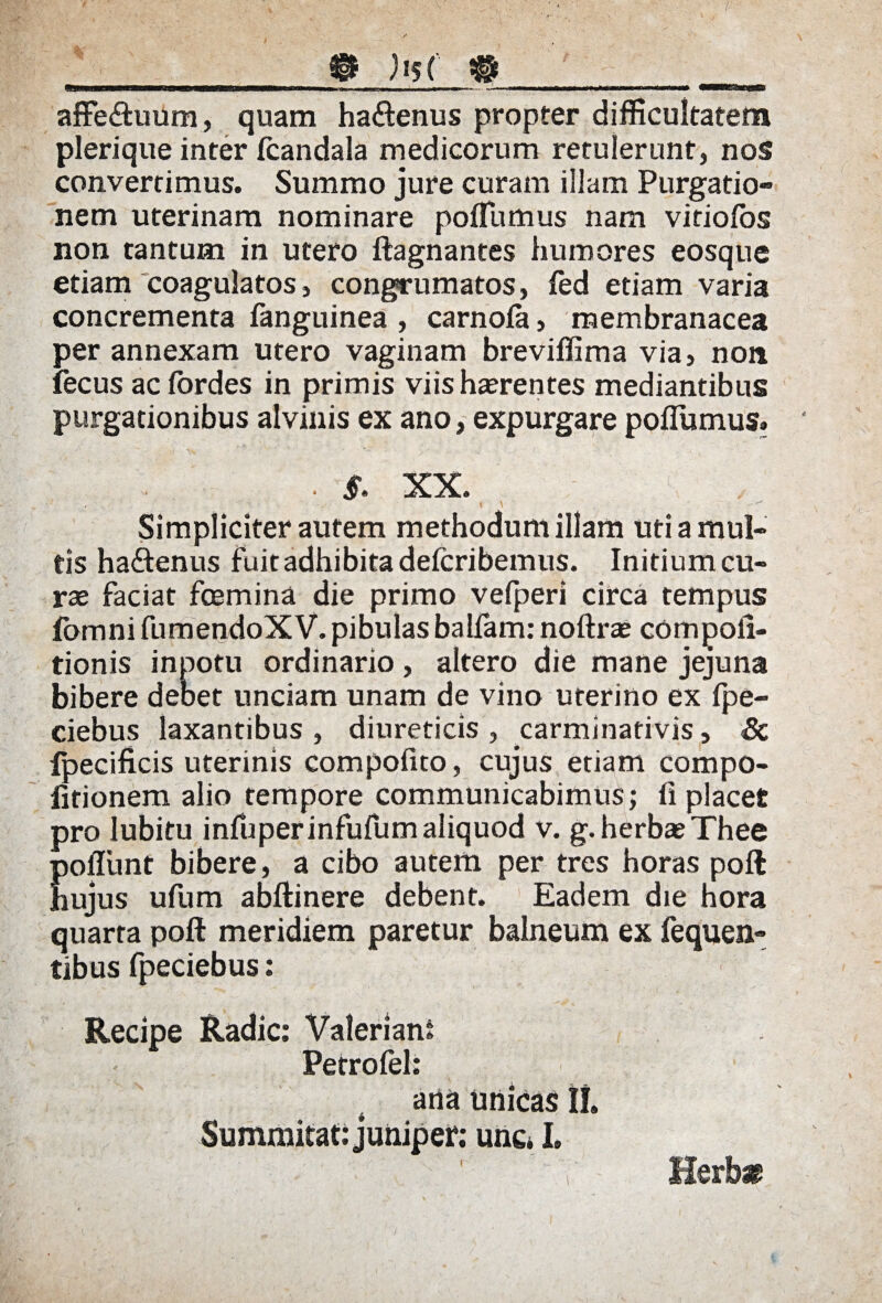 __m )j$j #____ affe&uum, quam ha&enus propter difficultatem plerique inter fcandala medicorum retulerunt, nos convertimus. Summo jure curam illam Purgatio» nem uterinam nominare poflumus nam viriofos non tantum in utero ftagnantes humores eosque etiam coagulatos, congrumatos, fed etiam varia concrementa fanguinea , carnofa, membranacea per annexam utero vaginam breviffima via, non fecus ac lordes in primis viis haerentes mediantibus purgationibus alvinis ex ano, expurgare poflumus» . V • §. XX. Simpliciter autem methodum illam uti a mul¬ tis ha&enus fuit adhibita defcribemus. Initium cu¬ rae faciat fcemina die primo vefperi circa tempus fomni fumendoX V. pibulas balfam: noftrae compofl- tionis inpotu ordinario, altero die mane jejuna bibere debet unciam unam de vino uterino ex fpe- ciebus laxantibus , diureticis , carminativis, Sc fpecificis uterinis compofito, cujus etiam compo- fitionem alio tempore communicabimus; fi placet pro lubitu infuperinfufumaliquod v. g. herbae Thee Eoflimt bibere, a cibo autem per tres horas poft ujus ufum abftinere debent. Eadem die hora quarta poft meridiem paretur balneum ex fequen- tibus fpeciebus: Recipe Radie: Valeriani Petrofel: ana unicas II. Summitat: juniper; une* I» Herbat