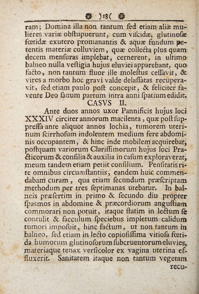 a&usl m ji8C ram; Domina illa non tantum fed etiam aliae mu¬ lieres variae obftupuerunt, cum vifcidae, glutinofse foetidae exutero promanantis & aquae fundum pe¬ tentis materia colluviem, quae collega plus quam decem menfuras implebat, cernerent, in ultimo balneo nulla veftigia hujus eluviei apparebant, quo fafto, non tantum fluor ille moleftus e e flavit, & vires a morbo hoc gravi valde delaflatas recupera¬ vit» fed etiam paulo pofl: concepit, Sc feliciter fa¬ vente Deo fanum partum intra anni fpatium edidit* CASVS IL Ante duos annos uxor Pannificis hujus loci XXXIV circiter annorum macilenta, qute pofl: fu p- prefla ante aliquot annos lochia, tumorem uteri¬ num Icirrhofum indolentem medium fere abdomi¬ nis occupantem , Sc hinc inde mobilem acquirebat* poftquam variorum Clariffimorum hujus loci Pra- clicorum Sc eonfilia Sc auxilia in cafum exploraverat, meum tandem etiam petiit conlilium. Penlitatis ri¬ te omnibus circumflanti is, eandem huic commen¬ dabam curam , qua etiam fecundum praefcriptam methodum per tres feptimanas utebatur. In bal¬ neis praelertim in primo Sc fecundo diu propter fpasmos in abdomine & praecordiorum anguftiam commorari non potuit, itaque ftatim in le&um le contulit Sc facculum fpeciebus impletum calidum tumori impofuit,, hinc fadum, ut non tantum in balneo,, fed etiam in le<fto copiofiflima vitiofa feti¬ da humorum glutinoforumfubcruentorumeluvies, materiaque tenax verficolor ex vagina uterina ef¬ fluxerit. Sanitatem itaque non tantum vegetam