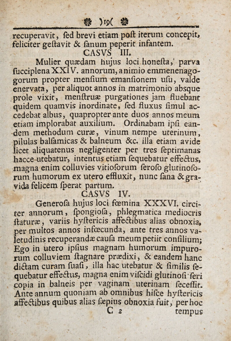 recuperavit, led brevi etiam poft iterum concepit» feliciter geftavit & fanum peperit infantem. CASVS III. Mulier qutedam hujus loci honeftaf parva fucciplena XXIV. annorum, a nimio emmenenago- gorum propter menfium emanfionem ufu, valde enervata, per aliquot annos in matrimonio absque prole vixit, menftruas purgationes jam fluebant quidem quamvis inordinate, fed fluxus fimul ac¬ cedebat albus, quapropter ante duos annos meum etiam implorabat auxilium. Ordinabam ipfi ean¬ dem methodum cura, vinum nempe uterinum, pilulas balfamicas & balneum &c. illa etiam avide licet aliquatenus negligenter per tres feptimanas hacce utebatur, intentus etiam fequebatur effe&us» magna enim colluvies vitioforum ferofo glutinolo- rum humorum ex utero effluxit, nunc lana & gra¬ vida felicem fperat partum. CASVS IV. Generofa hujus loci femina XXXVI. circi¬ ter annorum, fpongiola, phlegmatica mediocris flatura, variis hyftericis affe&ibus alias obnoxia» per multos annos infecunda, ante tres annos va¬ letudinis recuperandae caufa meum petiit confiliumj Ego in utero ipfius magnam humorum impuro¬ rum colluviem ftagnare praedixi, & eandem hanc di&am curam fuafi, illa hac utebatur & fimilis fe¬ quebatur efferus, magna enim vifcidi glutinofi feri copia in balneis per vaginam uterinam feceffir. Ante annum quoniam ab omnibus hifce hyftericis affeffibus quibus alias fepius obnoxia fuit/perhoc C 2 tempus