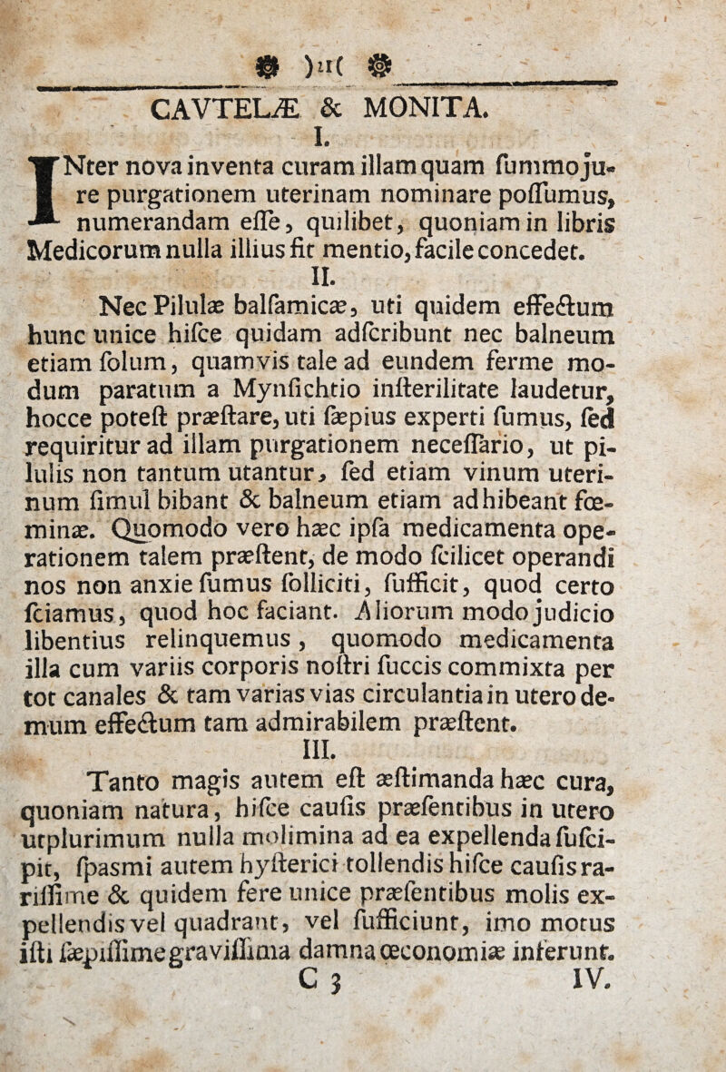 _______ )n( #______ CAVTEL.E & MONITA. L INter nova inventa curam illam quam fummo ju¬ re purgationem uterinam nominare poffumus, numerandam efle, quilibet, quoniam in libris Medicorum nulla illius fit mentio, facile concedet. II. Nec Pilulae balfamicae, uti quidem effeftum hunc unice hifce quidam adfcribunt nec balneum etiam foltim, quamvis tale ad eundem ferme mo¬ dum paratum a Mynfichtio infterilitate laudetur, hocce poteft pra?ftare, uti fsepius experti fumus, fed requiritur ad illam purgationem neceflario, ut pi¬ lulis non tantum utantur, fed etiam vinum uteri¬ num fimul bibant & balneum etiam adhibeant fce- minae. Quomodo vero haec ipfa medicamenta ope¬ rationem talem praeftent, de modo fcilicet operandi nos non anxie fumus folliciti, fufficit, quod certo fciamus, quod hoc faciant, iliorum modo judicio libentius relinquemus, quomodo medicamenta illa cum variis corporis noftri fuccis commixta per tot canales & tam varias vias circulantia in utero de¬ mum effe&um tam admirabilem prasftent. IIL Tanto magis autem eft aeflimanda haec cura, quoniam natura, hifce caufis praefentibus in utero urplurimum nulla molimina ad ea expellenda flifci- pit, fpasmi autem hyfterici tollendis hifce caufis ra- rilfime & quidem fere unice prasfentibus molis ex¬ pellendis vel quadrant, vel fufficiunt, imo motus ifti fiepiffimegravilliaia damna oeconomias inferunt.