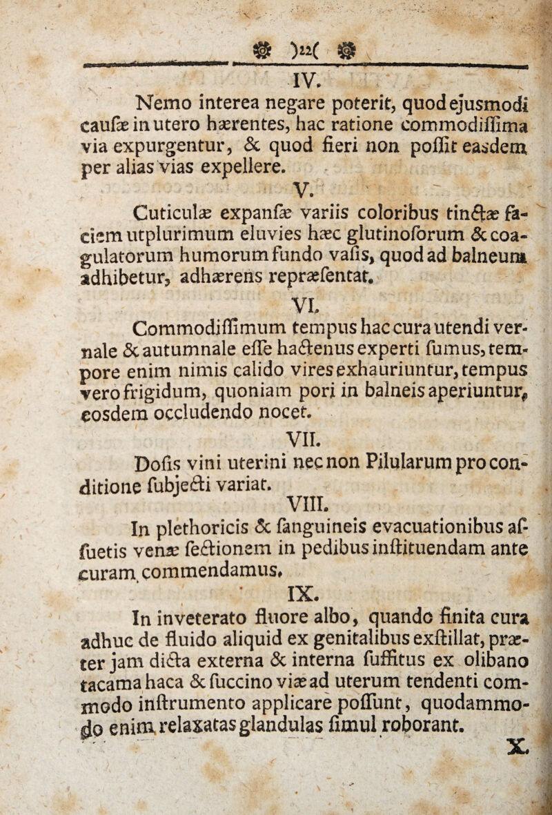 llittiflUUrWUtTlMMM »im—„ . i.-i ■■ ■ ■ ■■....,. » IV. Nemo interea negare poterit, quod ejusmodi caufie in utero hserentes, hac ratione eommodiflima via expurgentur, & quod fieri non polfit easdem per alias vias expellere. V. ' ‘ . T. Cuticulae expanfa; variis coloribus tincas fa¬ ciem utplurimum eluvies haec glutinolorum & coa¬ gulatorum humorum fundo vafis, quod ad balneum adhibetur, adherens repraefentat. VI. Commodiffimum tempus hac cura utendi ver¬ nale & autumnale efle ha&enus experti fumus, tem¬ pore enim nimis calido vires exhauriuntur, tempus vero frigidum, quoniam poriin balneis aperiuntur* eosdem occludendo nocet. VII. Dofis vini uterini necnon Pilularum pro con¬ ditione fubjefti variat. VIII. In plethoricis & fanguineis evacuationibus af¬ fueris vena; fe&ionem in pedibus inftituendam ante curam commendamus. • IX. ! In inveterato fluore albo, quando finita cura adhuc de fluido aliquid ex genitalibus exftillat, pra;- ter jam di&a externa & interna fuffitus ex olibano tacamahaca &fuccino via; ad uterum tendenti com¬ modo inftrumento applicare poliunt, quodammo¬ do enim relaxatas glandulas fimul roborant. • r X
