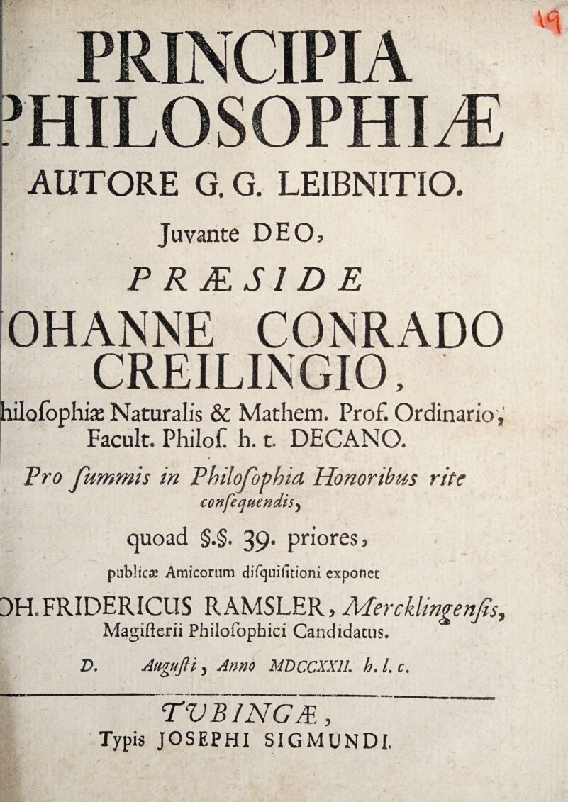 PRINCIPIA PHILOSOPHIA AUTORE G. G. LEIBNITIO. < Juvante DEO> P RJES1D E OHANNE CONRADO CREILINGIO, hilofophise Naturalis & Mathem. Prof. Ordinario, Facult. PhiloF h. t DECANO. Pro fummis in Philofothid Honoribus rite confequendisy quoad §.§. 39* priores? publica: Amicorum difcjuilitioni exponet 3H.FRIDERICUS RAMSLER, Mercklingenfts, Magifterii Philofophici Candidatus. D. Augufti, Anno MDCCXX1L h. I. c. TVBINGJE, Typis JOSEPHI SIGMUNDI.