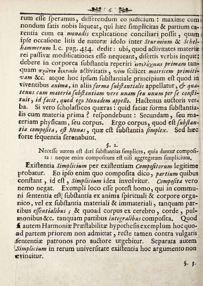 rum cfTe fperamus, differendum eo judicium : maxime cum; nondum fatis nobis liqueat, qui hasc (implicitas & partium ca¬ rentia cum ea monadis explicatione conciliari poflit, quam ipfe occafione litis de naturje idolo inter Sturmium Schel- hammerum 1. c. pag. 434. ^edit: ubi, quod adivitates materiae rei paftiva; modificationes effe nequeant, difertis verbis inquit; debere in corporea fubftantia reperiri emAexaay primam tan- quam or^arev StKTiKov adivitatis, vim fcilicet motricem primiti¬ vam &c. atque hoc ipfum fubftantiale principium eft quod in viventibus anima, in aliis forma fubfantialis appellatur, & qua¬ tenus cum materia fubjlantiam vere unam feu unum per fe confti- tuit, id facit, quod ego Monadem appello, Hactenus auctoris ver¬ ba. Si vero fcholafticos quaeras: quid faciat forma fubftantia* lis cum materia prima ? relpondebunt: Secundam, feu ma¬ teriam phy (icam, (eu corpus. Ergo corpus, quod eft fubjlan- tia compofita, ejl Monas, quae eft fubftantia ftmplex. Sed haec forte fequentia ferenabunt. §• 2.' Necefle autem eft dari fubftantias fimplices, quia dantuf compofi- ta : neque enim compofitum cft nifi aggregatum fimplicium. Exiftentia Simplicium per exiftentiam Compojitorum legitime probatur. Eo ipfo enim quo compofita dico, partium quibus confiant, id eft , Simplicium idea involvitur. Compofta vero nemo negat. Exempli loco effe poteft homo, qui in commu¬ ni lententia eft] fubftantia ex anima (pirituali & corpore orga¬ nico, vel ex (ubftantia materiali & immateriali, tanquam par¬ tibus efjentialibus ; & quoad corpus ex cerebro , corde , pul¬ monibus &c. tanquam partibus integralibus compofita. Quod £ autem Harmonias Prasftabilitas hypothefis exemplum hoc quo¬ ad partem priorem non admittat, rede tamen contra vulgaris dfententias patronos pro audore urgebitur. Separata autem fimplicium in rerum univerfitate exiftentia hoc argumento non evincitur. §• ?• /*V