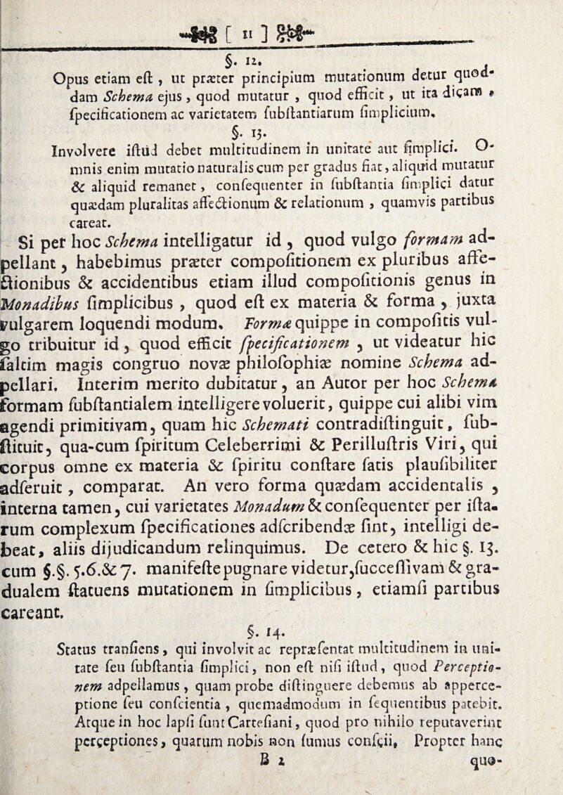 §. i\. . , Opus etiam ell , ut prxter principium mutationum detur quoa* dam Schema ejus , quod mutatur , quod efficit, ut ita dicans # fpecificationem ac varietatem fubflantiarum firoplicium. §. 13. Involvere iftiid debet multitudinem in unitate aut fimplici. O- mnis enim mutatio naturalis cum per gradus fiat,aliqirid mutatur Sc aliquid remanet, confequenter in fubftantia fimplici datur quadam pluralitas affeblionum & relationum , quamvis partibus careat. Si per hoc Schema, intelligatur id , quod vulgo formam ad- pellant, habebimus praeter compofitionem ex pluribus afte- ftionibus & accidentibus etiam illud compolicionis genus in i'Monadibus fimplicibus , quod eft ex materia & forma , juxta vulgarem loquendi modum» Forma quippe in compofitis vul¬ go tribuitur id j quod efficit fpecificationem ? ut videatur hic faltim magis congruo novae philofophias nomine Schema ad- pellari. Interim merito dubitatur, an Autor per hoc Schema formam fubflantialem intelligerevoluerit, quippe cui alibi vim agendi primitivam, quam hic Schemati contradiflinguit, fub- ftituic, qua-cum fpiritum Celeberrimi & Perilluflris Viri, qui corpus omne ex materia fpiritu conflare fatis plaulibiliter adferuic, comparat. An vero forma quaedam accidentalis , interna tamen, cui varietates Monadum & confequenter per illa¬ rum complexum fpecificationes adfcribendce fint, intelligi de¬ beat, aliis dijudicandum relinquimus. De cetero & hic §. 15. cum §.§. 5,6.&c7. manifeftepugnare videtur,fuccefflvam & gra- dualem ftatuens mutationem in fimplicibus, etiamli partibus careanc. §. 14. Status tranficns, qui involvit ac repra: lentat multitudinem in uni¬ tate feu fubftantia fimplici, non eft nifi illud, quod Perceptis- nem adpeilamus , quam probe diftinguere debemus ab apperce- ptione ieu confidentia , quemadmodum in fiequentibus patebit. Atque in hoc lapfi fiunt Cartefiani, quod pro nihilo reputaverint perceptiones, quarum nobis non lunuis conficii, Propter hanc B 1 quo-