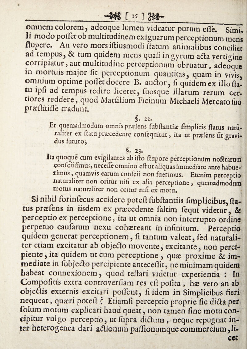 __r tf i a»-_ omnem colorem, adeoque lumen videatur purum elTe. Simi- li modo pollet ob multitudinem exiguarum perceptionum mens ftupere. An vero morsiftiusmodi (latum animalibus conciliet ad tempus} & tum quidem mens quafi ingyrum afta vertigine corripiatur, aut multitudine perceptionum obruatur, adeoque in mortuis major fit perceptionum quantitas, quam in vivis, omnium optime poflet docere B, audor, (i quidem ex illo (la- tu ipfi ad tempus redire liceret, fiuosque illarum rerum cer¬ tiores reddere, quoa Marfilium Ficinum Michaeli Mercatoiuo prte(titille tradunt. §■ 21. V, Et quemadmodum omnis pnrlens fubftantia: fimplicis flatus natu¬ raliter ex flatu procedente confequitur, ita ut praefens fit gravi¬ dus futuro i §■ 2h Ita quoque cum evigilantes ab illo flupore perceptionum noftrarutn conicii fimus, necefle omnino efl ut aliquas immediate ante habue- fimus, quamvis earum conicii non fuerimus. Etenim perceptio naturaliter non oritur nili ex alia perceptione, quemadmodum motus naturaliter non oritur nifl ex motu* Si nihil forinfecus accidere poteft fubftantiis fimplicibus, fla¬ tus prasfens in iisdem ex procedente faltim (equi videtur, & perceptio ex perceptione, ita ut omnia non interrupto ordine perpetuo caufarum nexu cohaereant in infinitum. Perceptio quidem generat perceptionem, fi tantum valeat, fed naturali¬ ter etiam excitatur ab objedo movente, excitante, non perci¬ piente, ita quidem ut cum perceptione , quae proxime & im¬ mediate in fubje&o percipiente antecedit, ne minimam quidem habeat connexionem, quod teflari videtur experientia : In Compofitis extra concroverfiam res efl polita , haj vero an ab objedis externis excitari pollent, fi idem in Simplicibus fieri nequeat, qu^ri potefl: ’( Etiamfi perceptio proprie fic di&aper folum motum explicari haud queat, non tamen fine motu con¬ cipitur vulgo percepcio, ut fupra di&um , neque repugnat in¬ ter heterogenea dari a&ionumpaflionumquecommercium,li¬ cet