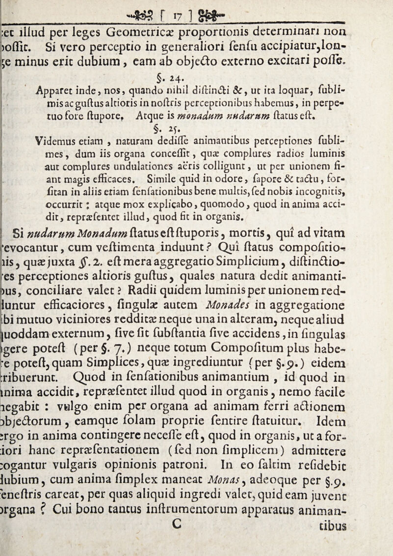 f 17 1 __ :ec illud per leges Geometrica; proportionis determinari non joflic. Si vero perceptio in generaliori (eniu accipiatur,lon- ije minus erit dubium, eam ab objedo externo excitari polle. §• 24* Apparet inde, nos, quando nihil diftin&i &, ut ita loquar, fubli- misacguftusaltiorisinnoftris perceptionibus habemus, in perpe¬ tuo fore ftupore, Atque is monadum nudarum ftatus eft. Videmus etiam , naturam dedifle animantibus perceptiones fubli- snes, dum iis organa conceffit, quae complures radios luminis aut complures undulationes aeris colligunt, ut per unionem li¬ ant magis efficaces. Simile quid in odore, fapore & tadlu, for- litan in aliis etiam fenfationibus bene multis,fed nobis incognitis, occurrit: atque mox explicabo, quomodo, quod in anima acci¬ dit, reprafentet illud, quod fit in organis. Si nudarum Monadum ftatus eft ftuporis, mortis, qui ad vitam ‘evocantur, cum veftimenta induunt? Qui ftatus compolitio-s iis, quae juxta §. 2. eft mera aggregatio Simplicium, diftindio- ■es perceptiones altioris guftus, quales natura dedit animanti- dus, conciliare valet? Radii quidem luminis per unionem red- luncur efticaciores, fingula: autem Monades in aggregatione ibi mutuo viciniores redditae neque una in alteram, neque aliud [uoddam externum, five fit fubftantia live accidens,in lingulas igere poteft (per §. 7.) neque totum Compofitum plus habe¬ re poteft, quam Simplices, quae ingrediuntur (per §.9.) eidem tribuerunt. Quod in fenfationibus animantium , id quod in mima accidit, repraefentet illud quod in organis, nemo facile legabit : valgo enim per organa ad animam ferri adionem ibje&orum , eamque folam proprie fentire ftatuitur. Idem ergo in anima contingere necelfe eft, quod in organis, ut a for- iori hanc reprtefentationem (fed non fimplicem) admittere :ogantur vulgaris opinionis patroni. I11 eo fakim refidebit lubium, cum anima (implex maneat Monas, adeoque per §.9. 'eneftris careat, per quas aliquid ingredi valet, quid eam juvent jrgana ? Cui bono tantus inftrumentorum apparatus animan- C cibus