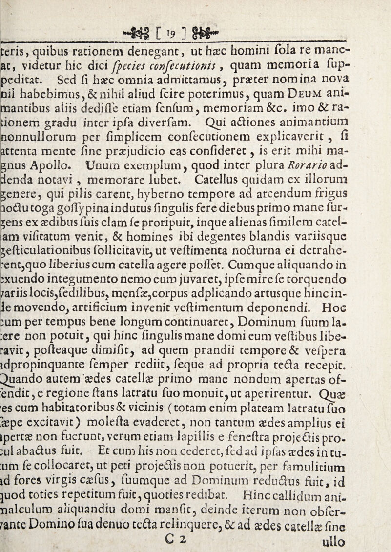 _-«§[>] M-__ Ceris, quibus rationem denegant, ut haec homini fola re mane¬ at, videtur hic dici fpecies confecutionis , quam memoria fup- peditat, Sed fi hcec omnia admittamus, praeter nomina nova ni i habebimus, & nihil aliud fcire poterimus, quam Deum ani¬ mantibus aliis dediffe etiam fenfum, memoriam &c. imo & ra¬ tionem gradu inter ipfa diverfam. Qui adiones animantium nonnullorum per fimplicem confecutionem explicaverit, fi attenta mente fine praejudicio eas confideret, is erit mihi ma¬ gnus Apollo. Unum exemplum, quod inter plura Rorarioad¬ denda notavi, memorare lubet. Catellus quidam ex illorum genere, qui pilis carent, hyberno tempore ad arcendum frigus □odutoga gofiypina indutus fingulis fere diebus primo mane fur¬ iens ex aedibus fuis clam le proripuit, inque alienas fimilem catel¬ lam vilitatum venit, & homines ibi degentes blandis variisque gefticulationibus follicitavit, ut vefiimenta nodurna ei detrahe¬ rent,quo liberius cum catella agere poITec. Cumque aliquando in exuendo integumento nemo eum juvaret, ipfe mire fe torquendo /ariis locis,fedilibus, menfae,corpus adplicando artusque hinc in- le movendo, artificium invenit veftimentum deponendi. Hoc eum per tempus bene longum continuaret, Dominum fuum la- :ere non potuit, qui hinc fingulis mane domi eum veftibus libe¬ ravit, pofteaque dimilit, ad quem prandii tempore & vefpera idpropinquante femper rediit, feque ad propria teda recepit. Quando autem cedes catellae primo mane nondum apertas of- 'endit, e regione ftans latratu fuo monuit,ut aperirentur. Quce •es cum habitatoribus & vicinis (totam enim plateam latratu fuo ~$pe excitavit) molefia evaderet, non tantum cedes amplius ei ipertcenon fuerunt, verum etiam lapillis e feneftra projedis pro- eul abadus fuit. Et cum his non cederet, fed ad ipfasatdesintu- ;um fe collocaret, ut peti projedis non potuerit, per famulitium id fores virgis caefus, fuumque ad Dominum redudus fuit, id pod toties repetitum fuit, quoties redibat. Hinc callidum ani- nalculum aliquandiu domi manfic, deinde iterum non obfer- rance Domino fua denuo ceda relinquere, dc ad cedes cacellce fine