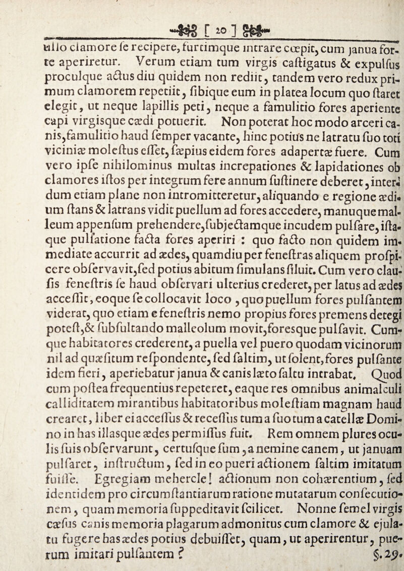 X [ 10 J g£t“ wiio clamore ie recipere, furcimque intrare coepit, cum janua for¬ te aperiretur. Verum etiam tum virgis caftigatus & expulfus proculque adusdiu quidem non rediit, tandem vero redux pri¬ mum clamorem repetiit, fibiqueeum in platea locum quo ftaret elegit, ut neque lapillis peti, neque a famulitio fores aperiente capi virgisque c®di potuerit. Non poterat hoc modo arceri ca- nis,famulitio haud femper vacante, hinc potius ne latratu fuo toti vicini® moleftus cflet, f®pius eidem fores adapert® fuere. Cum vero ipfe nihilominus multas increpationes & lapidationes ob clamores lftos per integrum fere annum fuftinere deberet, inter* dum etiam plane non intromitteretur, aliquando e regione ®di. um ftans & latrans vidit puellum ad fores accedere, manuque mal¬ leum appenfum prehendere,fubjedamque incudem pulfare,ifta- que pulfatione fada fores aperiri : quo fado non quidem im- mediate accurrit ad ®des, quamdiu per feneftras aliquem profpi- cere obfervavit,fed potius abitum fimulans filuit. Cum vero clau- fis feneftris fe haud obfervari ulterius crederet, per latus ad ®des acce/llt,eoquefecollocavit loco ,quopuelIum forespulfantein viderat, quo etiam e feneftris nemo propius fores premens detegi poteft,& ftibfultando malleolum movit,foresque pulfavit. Cum¬ que habitatores crederent, a puella vel puero quodam vicinorum ml ad qu®fitum relpondente, fed faltim, ut folent,fores pullante idem fieri, aperiebatur janua & canis l®to faltu intrabat. Quod cum poftea frequentius repeteret, eaque res omnibus animalculi calliditatem mirantibus habicatoribus moleftiam magnam haud crearet, 1 iber ei acceftus & recefius tum a fuo tum a catell® Domi¬ no in has illasque ®des permiftus fuir. Rem omnem pluresocu¬ lis fuisobfervarunt, certufque fum,a nemine canem, ut januam pulfaret, inftrudum, fed in eo pueri adionem faltim imitatum fu i fle. Egregiam meherclel adionum non coh®rentium, fed identidem pro circumftantiarum ratione mutatarum conlecucio- nem, quam memoria fuppedicavit fcilicet. Nonne femel virgis c®fijs canis memoria plagarum admonitus cum clamore & ejula¬ tu fugere has ®d es potius debuiflec, quam, ut aperirentur, pue~ rum imitari pullantem l §. 2<?.