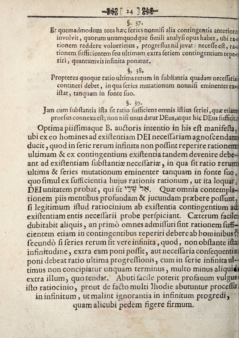 jjgr H ]8Wh_ §• 37* Et quemadmodum tota ha?c feries nonnifi alia contingentia anteriora- involvit, quorum unumquodque fimili analyfi opus habet, ubi ra-r tionem reddere voluerimus, progrellusniljuvat: neceffeeft, rap¬ tionem fufficientemfeiuiltimam extra feriem contingentium repe-: riri, quantumvis infinita ponatur. §• 38- Propterea quoque ratio ultima rerum in fubitantia quadam neceflaria contineri debet, in qua feries mutationum nonnifi eminenter exc iftat, tanquam in fonte fuo. §• 39* Jam cum fubfiantia ifta fit ratio fufficiens omnis iftius feriei,quff etiam: prorfus connexa eft; non nifi unus datur DEus,atque hic DEus fuflicitc Optima piiffimaque B. au&oris intentio in his eft manifeftaj ubi ex eo homines ad exiftenciam DEI neceflariam agnofcendanr ducit , quod in ferie rerum infinita non poffint reperire rationem* ultimam &ex contingentium exiftentia tandem devenire debe¬ ant ad exiflenciam fubftantiaj neceflaria;, in qua fit ratio rerum ultima & feries mutationum eminenter tanquam in fonte fuo, quofimulexfufficientia hujus rationis rationum, ut ita loquar, DEI unitatem probat, qui fit Quae omnia contempla¬ tionem piis mentibus profundam & jucundam praebere poffunt, fi legitimum ifiud ratiocinium ab exiftentia contingentium ad exifientiam entis necelfarii probe perfpiciant. Caeterum facile: dubitabit aliquis, an primo omnesadmifiurifint rationemfuffi- cientem etiam in contingentibus reperiridebereabhominibus fecundo fi feries rerum fit vere infinita, quod, non obftante ifta: infinitudine, extra eam poni poflic, aut neceflaria confequentia; poni debeat ratio ultima progreflionis, cumin ferie infinita ul¬ timus non concipiatur unquam terminus, mulco minus aliquiii extra illum, quo tendar. Abuti facile poterit profanum vulgus: ifto ratiocinio, prout de fado multi Ihodie abutuntur proceifu. in infinitum, ut malint ignorantia in infinitum progredi, quam alicubi pedem figere firmum.