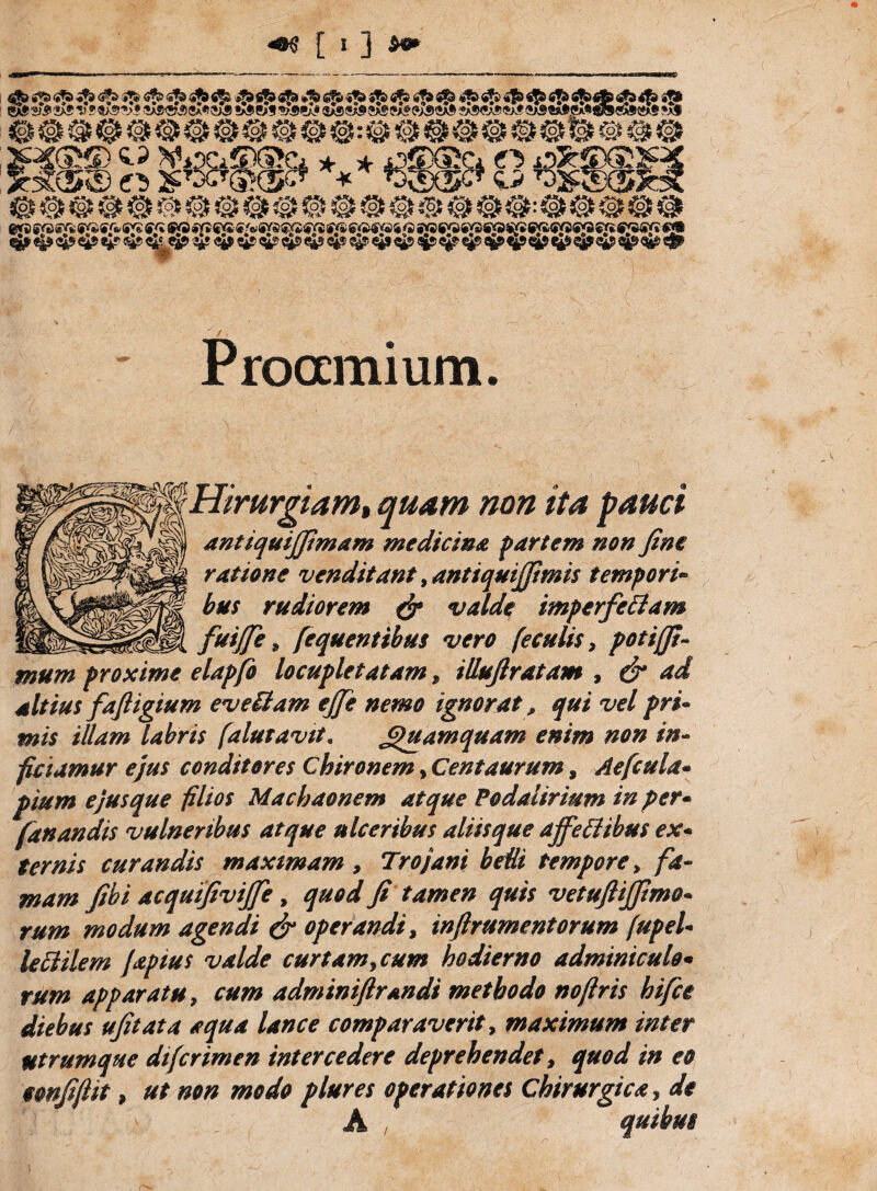 * *:•* «i ^ 4$») S5> fiSbtffe <if3 4fe ijl SA®«A!!«kf «SASfl*MA.^fiSS!j^«le txf t*A? *& sX® n* ? tX$ ■»’* eX*i ?Xs »Xs eXs *£» eX* ®Xs sX® c*j ?X*> iX* ?X® <sX® «a® <sa® «*>,s ProGcmium. Hirurgiam, quam non ita pauci antiquijfimam medicina partem non fine ratione venditant, antiquijfimis tempori- rudiorem & valde imperfeBam fuijfie, fequenttbus vero feculis, potijfi- mum proxime elapfo locupletatam, illufiratam , e£* *<af altius faftigium eveBam ejfie nemo ignorat, qui vel pri¬ mis illam labris falutavtt. Quamquam enim non in- ficiamur ejus conditores Chironem, Centaurum, Aefcula- pium ejus que filios Machaonem atque Podalirium in per- fanandis vulneribus atque ulceribus aliisque affeBibus ex* curandis maximam, Trojani beUi tempore, fa¬ mam fibi acquifivijfe, fi tamen quis vetuftijfimo- r#*# modum agendi dr operandi, infirumentorum fupel- leciilem [aptus valde cur tam,cum hodierno adminiculo* r#/» apparatu, cum adminiftrandi methodo nojlris hifce diebus ufitata aqua lance comparaverit, maximum inter ntrumque difcrimen intercedere deprehendet, quod in eo oonfijlit, i»*/* plures operationes Chirurgica, afe quibus