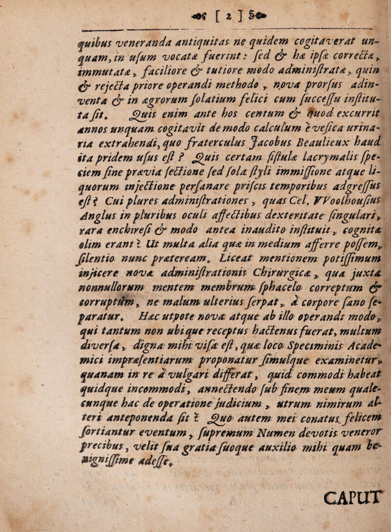 •«Ctf [ 1 ] quibus veneranda antiquitas; ne quidem cogitaverat un¬ quam, in ufum vocata fuerints fed & ha ipfz correcta,, immutata % faciliore & tutiore modo adminiflrata > quin & rejeCta priore operandi methodo T nova prorfus adin¬ dent a dr in agrorum folatium felici cum fuccejfu inffitu- ta fit* £>ui$ enim ante hos, centum & quod excurrit annos unquam cogitavit de modo calculum e ve fica ur ina¬ rta extrahendi, quo fraterculus Jacobus Beaulieux haud ita pridem ufus eff i Jfuis certam fiftula lacrymalis fpe¬ dem fine pravia (eCtione [ed fola fijli immijftone atque li¬ quorum mjeCHone gerfanare prifcis temporibus adgrejfus efii Cui plures admmijlrationesquas Cei WooLhoufius An glus in pluribus oculi affectibus dexteritate fingularip rara enchirefi & modo antea inaudito inftttuit, cognita dim erant X Ut multa alia qua in medium afferre poffemy filentio nunc prateream\ Liceat mentionem potiffimum inficere nova adminiffrationis, chirurgica. qua juxta nonnullorum mentem membrum fphacela correptum & corruptum, ne malum ulterius ferpat ,, d corpore fano fe- paratur* Hac utpote nova atque ab illo operandi modo„ qui tantum non ubique receptus hactenus fuerat, multum diverfa y digna mihi vifa e fi, qua loco Speciminis A cade* mici imprafentiarum proponatur Jimutque examinetur» quanam in re d vulgari differat, qmd commodi habeat quidque incommodi, anne Ciendofubfinemmeum quale¬ cunque hac de operatione judicium , utrum nimirum al¬ teri anteponenda fit X JjJuo autem mei conatus felicem fortiantur eventum 9 fupremum Numen devotis, veneror precibus, velit fua gratia fuoque auxilia mihi quam be- ®%niffime adeffe\ CAPUT