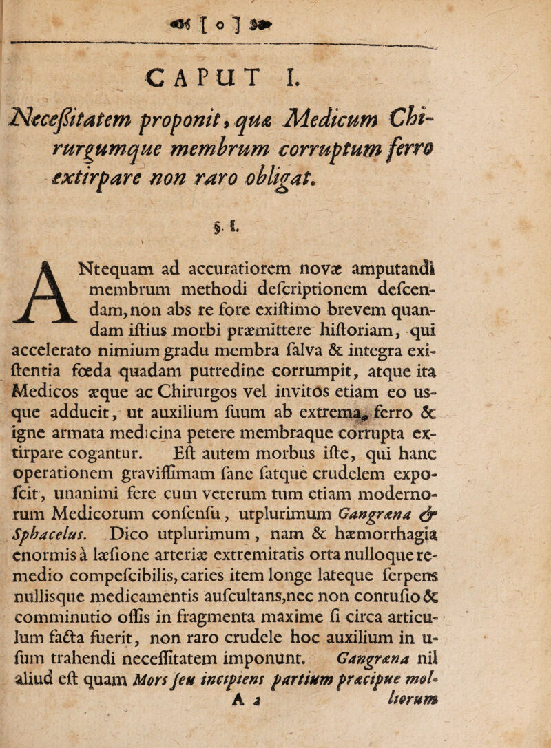 CAPUT I. INcceptatem § V ' ( ANtequam ad accuratiorem novx amputandi membrum methodi defcriptionem defcen- dam,non abs re fore exiftimo brevem quan- dam iftius morbi prxmittere hiftoriam, qui accelerato nimium gradu membra falva &: integra exi- flentia foeda quadam putredine corrumpit, atque ita Medicos aeque ac Chirurgos vel invitos etiam eo us¬ que adducit, ut auxilium fuum ab extrema* ferro 5c igne armata medicina petere membraque corrupta ex- tirpare cogantur. Eft autem morbus ifte, qui hanc operationem graviffimam fane fatque crudelem expo- icit, unanimi fere cum veterum tum etiam moderno¬ rum Medicorum confenfu, utplurimurn Gangr&na & Sphacelus. Dico utplurimurn, nam 8c haemorrhagia enormis a laelione arterix extremitatis orta nulloque re¬ medio compefcibilis, caries item longe lateque ferpens nullisque medicamentis aufcultans,nec non contufio& comminutio offis in fragmenta maxime fi circa articu¬ lum fa&a fuerit, non raro crudele hoc auxilium in u- fum trahendi neceffitatem imponunt. Gangrena nil aliud eft quam Mors jeu incipiens partium pracipue m&U A 2 Imum rurgumqi ixtirpare roponit, qua Medicum Chi- •e membrum corruptum ferro non raro obligat.