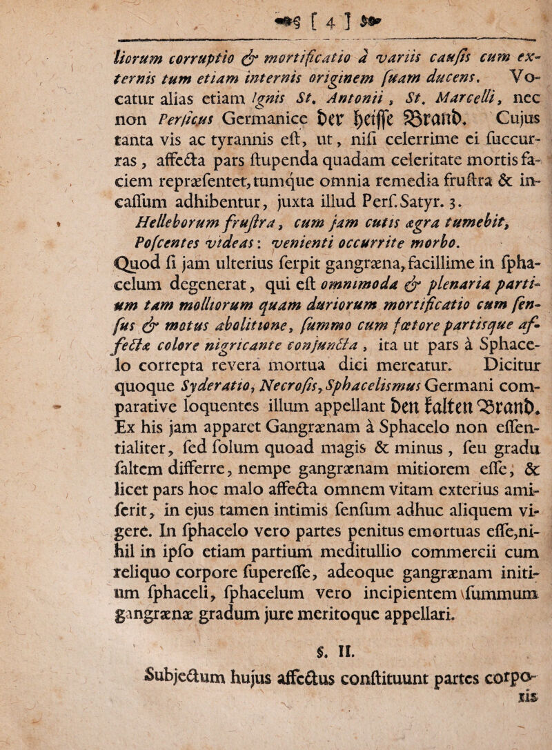 Horum corruptio & mortificatio a variis caufis cum ex¬ ternis tum etiam internis originem fuarn ducens, Vo¬ catur alias etiam Ignis St. Antonii, St. Marcelli, nec non Fer/kus Germanice t)CV l)Ct(fc SBtant), Cujus tanta vis ac tyrannis eft, ut, nili celerrime ei fuccur- ras , affe&a pars ftupenda quadam celeritate mortis fa¬ ciem repraefentet, tumque omnia remedia fruftra & in~ callum adhibentur, juxta illud Perf Satyr. 3. Helleborum frujlra, cum jam cutis agra tumebit, Pofcentes videas: venienti occurrite morbo. Quod 11 jam ulterius ferpit gangraena, facillime in fpha~ celum degenerat, qui eft omnimoda dr plenaria parti¬ um tam molliorum quam duriorum mortificatio cum fen- fus & motus abolitione y fummo cum fce tore partisque af- fetta colore nigricante conjunSia , ita ut pars k Sphace- lo correpta revera mortua dici mercatur. Dicitur quoque Syderatio^ NecrofisrSphacelismus Germani com¬ parative loquentes illum appellant &CU faltCtt OStCUlt)* Ex his jam apparet Gangraenam a Sphacelo non elfen- tialiter, fed folum quoad magis & minus , feu gradu faltcm differre, nempe gangraenam mitiorem elfe, & licet pars hoc malo affeda omnem vitam exterius ami- ferit, in ejus tamen intimis fenfum adhuc aliquem vi¬ gere. In fphacelo vero partes penitus emortuas efle,ni¬ hil in ipfo etiam partium meditullio commercii cum reliquo corpore fupereffe, adeoque gangraenam initi¬ um fphaceli, fphacelum vero incipientem \fummum gangraenae gradum jure meritoque appellari. §. II. Subje£tum hujus affcCtus conftituunt partes cotpo tis