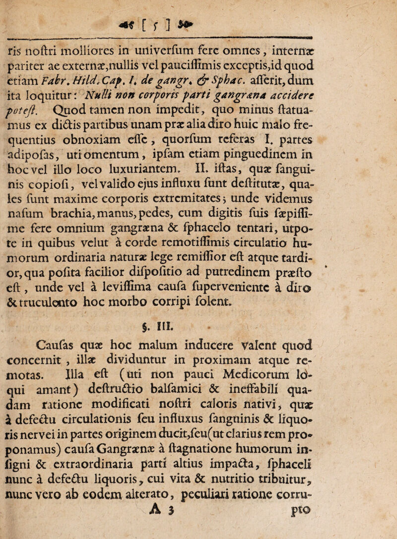 ris noftri molliores in univerfum fere omnes, internas pariter ae externae,nullis vel pauciffimis exceptis,id quod etiam Fatr. Hild, Cap. /t de gangr< &Sphac. afierit, dum ita loquitur: Nulli non corporis parti gangrana accidere potefi. Quod tamen non impedit, quo minus ftatua- mus ex didis partibus unam prae alia diro huic malo fre¬ quentius obnoxiam elfc, quorfum referas I* partes adipofas, uti omentum, ipfam etiam pinguedinem in hoc vel illo loco luxuriantem. IL iftas, quae fangui- nis copiofi, vel valido ejus influxu funt deftitutae, qua¬ les funt maxime corporis extremitates > unde videmus nafum brachia, manus, pedes, cum digitis fuis faepifli- me fere omnium gangraena & fphacelo tentari, utpo- te in quibus velut a corde remotifllmis circulatio hu¬ morum ordinaria natur* lege remiflior eft atque tardi¬ or, qua polita facilior difpolitio ad putredinem praeito eft, unde vel a leviffima caufa fuperveniente a diro & truculento hoc morbo corripi folent. §. III. Caufas quae hoc malum inducere Valent quod concernit , illae dividuntur in proximam atque re¬ motas. Illa eft (uti non pauci Medicorum Id- qui amant) deftrudio balfamici & ineffabili qua¬ dam ratione modificati noftri caloris nativi* quae: a defedu circulationis feu influxus fanguinis & liquo¬ ris nervei in partes originem ducit,feu(ut clarius rem pro¬ ponamus) caufa Gangraenae a ftagnatione humorum in* ligni & extraordinaria parti altius impada, fphaceli nunc a defedu liquoris y cui vita & nutritio tribuitury nunc vero ab eodem alterato, peculiari ratione corni- A i pto