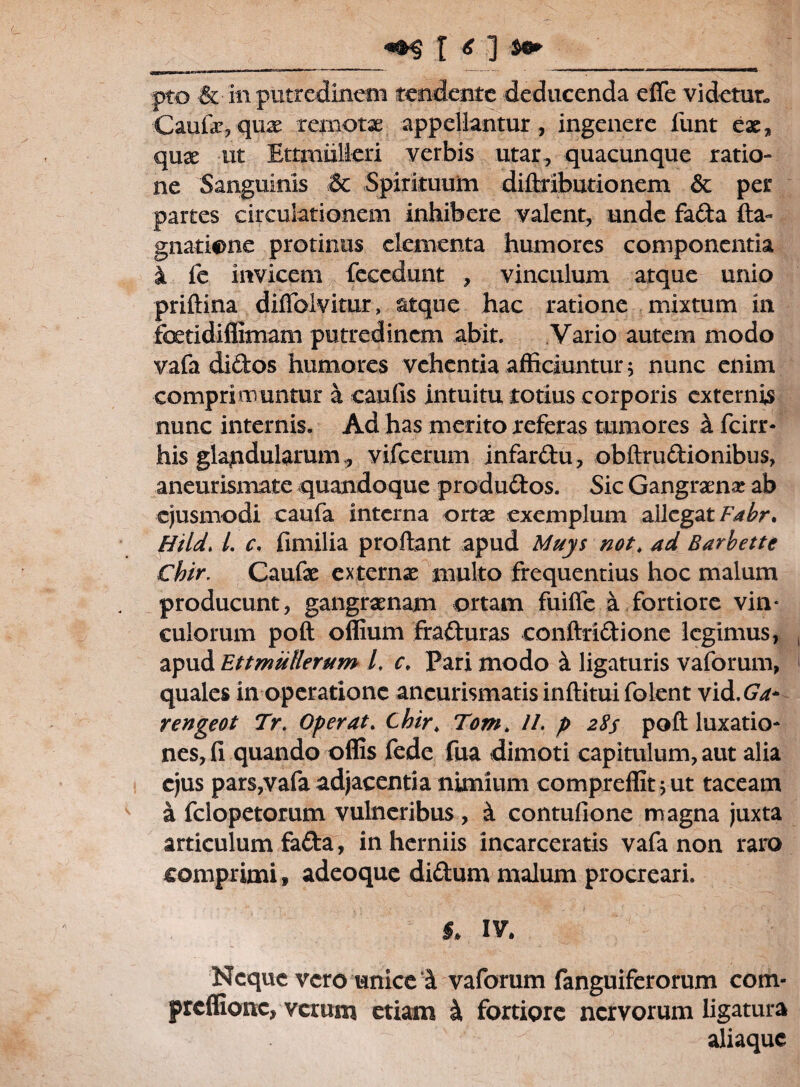_ «»S I * ] ^ pto & in putredinem tendente deducenda effe videtur. Caufayqnae remotae appellantur, ingenere funt eae, qux ut Ettmiilieri verbis utar, quacunque ratio¬ ne Sanguinis &c Spirituum diftributioncm & per partes circulationem inhibere valent, unde fada fta- gnatione protinus dementa humores componentia i fe invicem fecedunt , vinculum atque unio priftina diffolvitur, atque hac ratione mixtum in foetidifiimam putredinem abit. Vario autem modo vafa didos humores vehentia afficiuntur; nunc enim comprimuntur a caulis intuitu totius corporis externis nunc internis. Ad has merito referas tumores h fcirr* his glajudularum:, vifcerum infardu, obftrudionibus, aneurismate quandoque produdos. Sic Gangraena ab ejusmodi caufa interna ortae exemplum allegat Fabr, Hi Id. I. c. fimilia proflant apud Muys not, ad Barhette Chir. Caufae externae multo frequentius hoc malum producunt, gangraenam ortam fuiffe a fortiore vin* culorum poft offium fraduras conftridione legimus, apud Ettmullerum L c, Pari modo & ligaturis vaforum, quales in operatione ancurismatis inftitui folent vid.Ga* rengeot Tr. Operat. Chir. Tom> //. p 2Ss poft luxatio¬ nes, fi quando oflis fede fua dimoti capitulum, aut alia ejus pars,vafa adjacentia nimium compreffit ;ut taceam a felopetorum vulneribus , & contufione magna juxta articulum fada, in herniis incarceratis vafa non raro comprimi, adeoque didum malum procreari. §, IV. Neque vero unice 1 vaforum fanguiferorum com- preffione, verum etiam & fortiore nervorum ligatura aliaquc