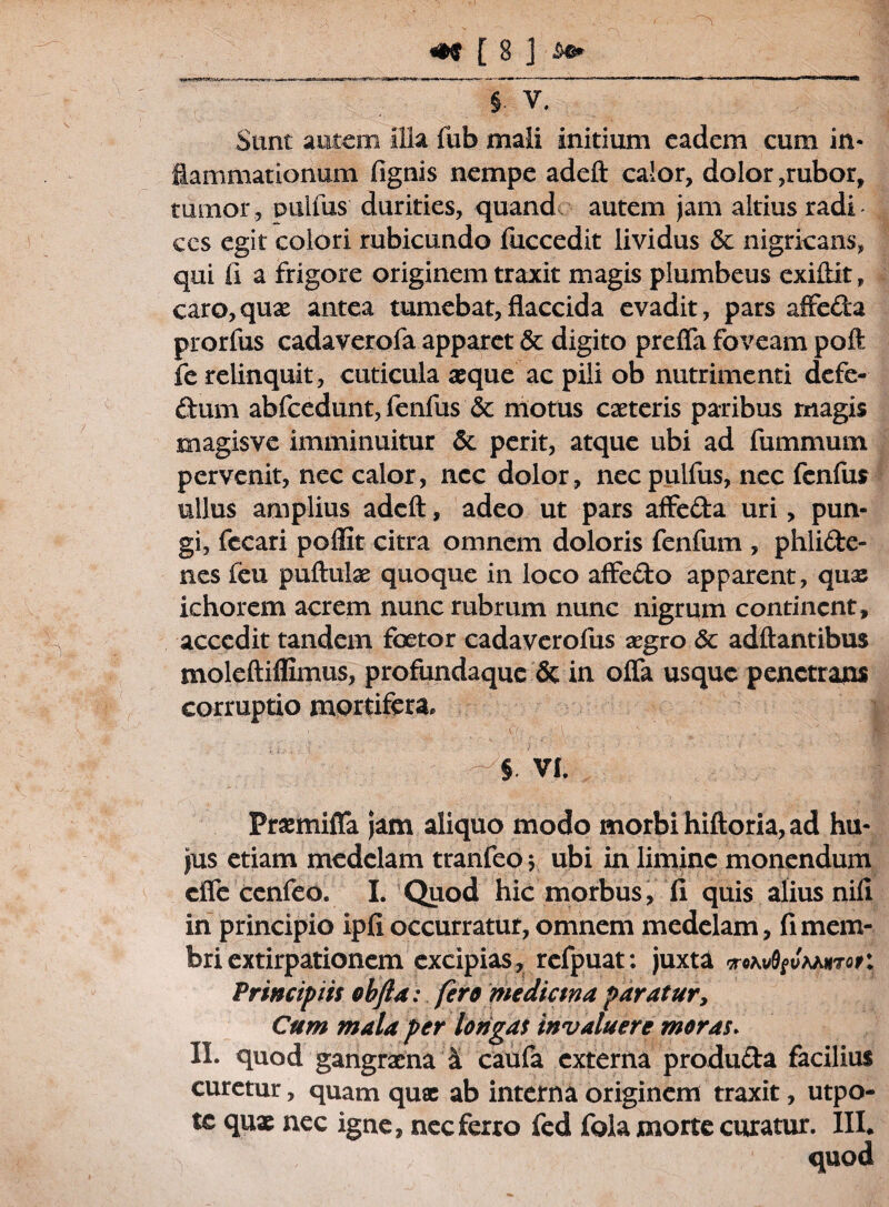 § V. Sunt autem Illa fub mali initium eadem cum in¬ flammationum fignis nempe adeft calor, dolor,rubor, tumor, d ullus durities, quand autem jam altius radi ces egit colori rubicundo fuccedit lividus & nigricans, qui fi a frigore originem traxit magis plumbeus exiftit, caro,quae antea tumebat,flaccida evadit, pars affeda prorfus cadaverofa apparet & digito preffa foveam poft fe relinquit, cuticula aeque ac pili ob nutrimenti defe- dum abfcedunt, fenfus & motus caeteris paribus rnagis magisve imminuitur & perit, atque ubi ad fummum pervenit, nec calor, nec dolor, necpulfus, nec fenfus ullus amplius adeft, adeo ut pars affeda uri, pun¬ gi, fecari poffit citra omnem doloris fenfum , phlide- nes feu puftute quoque in loco affedo apparent, quae ichorem acrem nunc rubrum nunc nigrum continent, accedit tandem foetor cadaverofus aegro & adftantibus moleftiflimus, profundaque & in offa usque penetrans corruptio mortifera, i  : ■ /•> ■ ; ■: \ v . ' . ^ A . -5 VI. Praemiffa jam aliquo modo morbi hiftoria, ad hu¬ jus etiam medelam tranfeo $ ubi in limine monendum effe cenfeo. I. Quod hic morbus, 11 quis alius nili in principio ipfi occurratur, omnem medelam, fi mem¬ bri extirpationem excipias^ rcfpuat: juxta iroKvQfvMnrqp: Principiis obfta: fero medicina paratur, Cum mala per longas invaluere moras. II. quod gangraena Sl caufa externa produda facilius curetur, quam quae ab interna originem traxit, utpo- tc quae nec igne, nec ferro fed fola morte curatur. III# quod