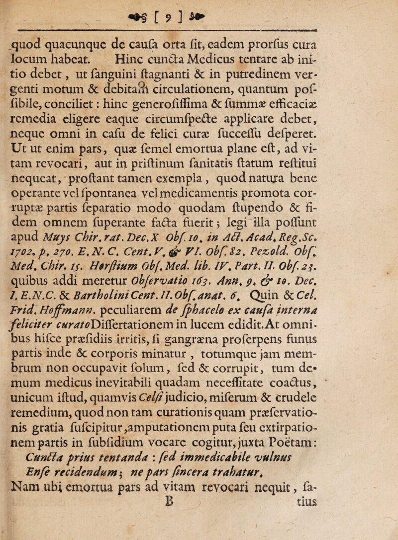 _quod quacunque de caufa orta fit, eadem prorfus cura locum habeat. Hinc eunda Medicus tentare ab ini¬ tio debet, ut fanguini ftagnanti & in putredinem ver¬ genti motum & debitaSi circulationem, quantum pofi fibile, conciliet: hinc generofiffima 6c fummas efficacix remedia eligere eaque circumfpede applicare debet, neque omni in cafu de felici curae fuccelfu defperet. Ut ut enim pars, quae femel emortua plane eft, ad vi¬ tam revocari, aut in priftinum fanitatis flatum reftitui nequeat, proflant tamen exempla , quod natura bene operante vel fpontanea vel medicamentis promota cor¬ ruptas partis feparatio modo quodam ftupendo & fi¬ dem omnem fuperante fada fuerit; legi illa pofiimt apud Muys Chir.rat.Dec.X Obfioh in Affi>Acad>Reg>Sc* 1702* p, 270. E„ N, C. Cent♦ V. & VI. obf 82. Pezold. obf Med, Chir. is. H&rftium obf * Med. lib. IV< Part. II. Ohf 23. quibus addi meretur Ob/ervatio 163. Am> & 10. Dec. h E.N.C. & Bartholini Cent. II. Obf anat. 6. Quin & CeL Frid♦ Hoffmann. peculiarem de fphacelo ex caufa interna feliciter tfDiffertationem in lucem edidit.At omni¬ bus hifce praefidiis irritis, fi gangraena proferpens funus partis inde <$c corporis minatur , totumque jam mem¬ brum non occupavit folum, fed St corrupit, tum de¬ mum medicus inevitabili quadam neceffitate coadus, unicum iftud, quamvis Cel/i judicio, miferum St crudele remedium, quod non tam curationis quam praefervatio- nis gratia fufcipitur,amputationemputafeuextirpatio~ nem partis in fubfidium vocare cogitur, juxta Poetam: Cunila prius tentanda : fed immedicabile vulnus Enfe recidendum $ ne pars fncera trahatur♦ Nam ubi emortua pars ad vitam revocari nequit, fa-