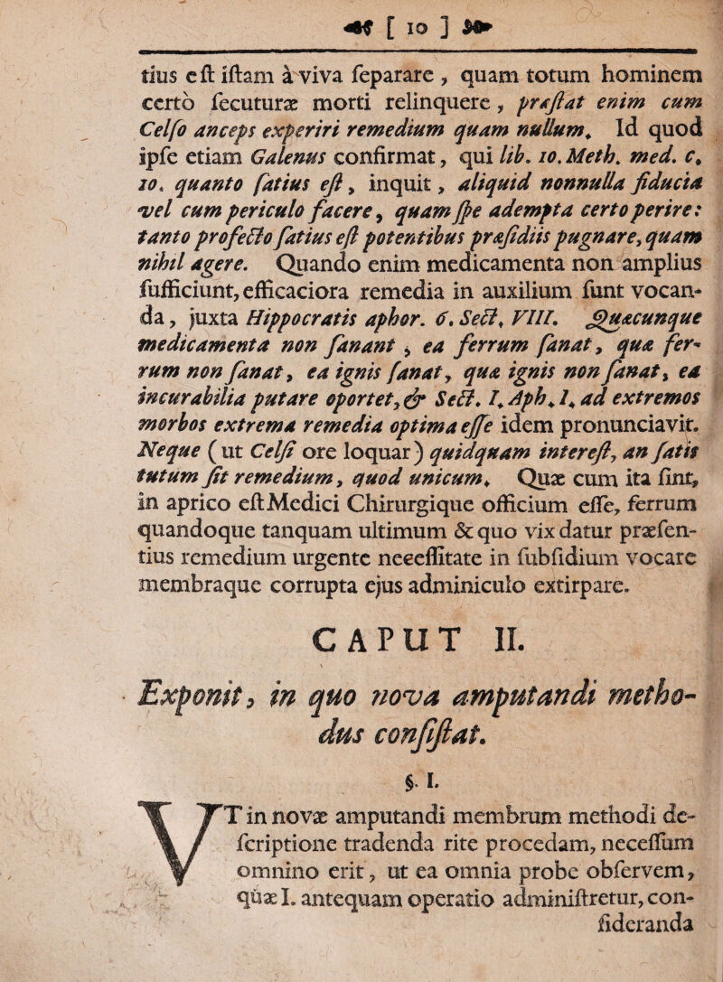 [iD 1 tius cft iftam a viva feparare , quam totum hominem certo fecuturx morti relinquere, prafiat enim cum Celfo anceps experiri remedium quam nullum. Id quod Ipfe etiam Galenus confirmat, qui lib. io. Meth. med. c. 20. quanto fatius ejl, inquit, aliquid nonnulla fiducia •vel cum periculo facere, quam Jpe adempta certo perire: tanto profelio fatius eft potentibus prafidiis pugnare, quam nihil agere. Quando enim medicamenta non amplius fufficiunt,efficaciora remedia in auxilium funt vocan¬ da , Juxta Hippocratis aphor. 6. Seci, VIII. Jpu&cunque medicamenta non fanant > ea ferrum fanat, qua fer- rum non fanat, ea ignis fanat, qua ignis non fanat, ea incurabilia putare oportetSeff. I. Aph. I. ad extremos morbos extrema remedia optimaejfe idem pronuntiavit. Neque (ut Celfi ore loquar) quid quam interefi7 an fatis tutum fit remedium, quod unicum♦ Quae cum ita fint, in aprico eft Medici Chirurgique officium efie, ferrum quandoque tanquam ultimum & quo vix datur praefen- tius remedium urgente neeeffitate in fubfidium vocare membraque corrupta ejus adminiculo extirpare. CAPUT II. \ Exponit, in quo ?iova amputandi metho¬ dus conjifiat. §. i. VT in novx amputandi membrum methodi de- feriptione tradenda rite procedam, neceflum omnino erit , ut ea omnia probe obfervem, quael. antequam operatio adminiftretur, con- fideranda