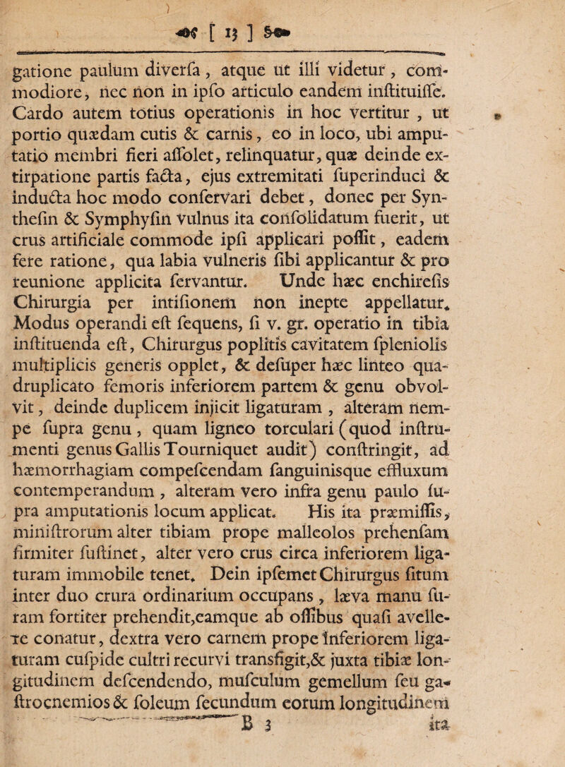 ) [ 1} ] &«» i*|l 'i1 i. m*mmmeew iwi.i ■ n tmm mmm ■ - ■  ” 11 ■■■—'■ ■■ ' gatione paulum diverfa , atque ut illi videtur , com¬ modiore , nec non in ipfo articulo eandem inftituifle. Cardo autem totius operationis in hoc vertitur , ut portio quaedam cutis & carnis, eo in loco, ubi ampu¬ tatio membri fieri aflblet, relinquatur, quae deinde ex- tirpatione partis facta, ejus extremitati fuperinduci & induda hoc modo confervari debet, donec per Syn- thefin Sc Symphyfin vulnus ita confolidatum fuerit, ut crus artificiale commode ipfl applicari poffit, eadem fere ratione, qua labia vulneris fibi applicantur & pro reunione applicita fervantur. Unde haec enchirefis Chirurgia per intifionem non inepte appellatur* Modus operandi eft fequens, fi v. gr. operatio in tibia inftituenda eft, Chirurgus poplitis cavitatem fpleniolis multiplicis generis opplet, 6c defuper haec linteo qua¬ druplicato femoris inferiorem partem & genu obvol¬ vit , deinde duplicem injicit ligaturam , alteram nem¬ pe fupra genu, quam ligneo torculari (quod inftru- menti genus Gallis Tourniquet audit) conftringit, ad haemorrhagiam compefcendam fanguinisque effluxum contemperandum , alteram vero infra genu paulo fu¬ pra amputationis locum applicat. His ita praemiffis, miniftrorum alter tibiam prope malleolos prehenfam firmiter fuftinet, alter vero crus circa inferiorem liga¬ turam immobile tenet. Dein ipfemet Chirurgus fitum inter duo crura ordinarium occupans , laeva manu fu¬ ram fortiter prehendit,eamque ab oflibus quafi avelle- xe conatur, dextra vero carnem prope inferiorem liga¬ turam cufpide cultri recurvi transfigit,& juxta tibiae lon¬ gitudinem defeendendo, mufculum gemellum feu ga- ftrocnemios& foleum fecundum eorum longitudinem