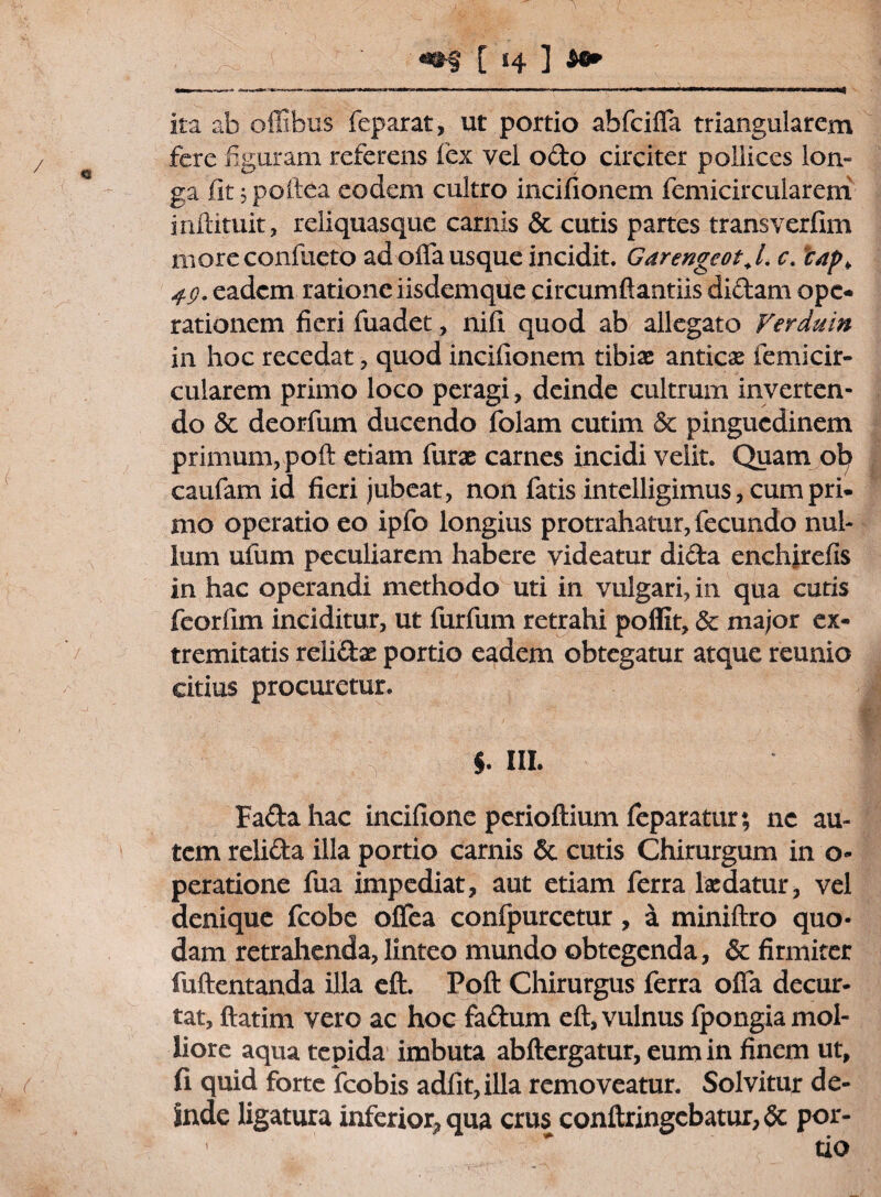 ita ab offibus feparat, ut portio ahfciffa triangularem fere figuram referens fex vel odo circiter pollices lon¬ ga fit jpoltea eodem cultro incifionem femicircularem inilituit, reliquasque carnis & cutis partes trans verfim moreconfueto ad offa usque incidit. Garengeot.L c. *cap¥ 4g. eadem ratione iisdemque circumflandis didam ope¬ rationem fieri fuadet, nifi quod ab allegato Verduin in hoc recedat , quod incifionem tibiae anticae femicir¬ cularem primo loco peragi, deinde cultrum inverten¬ do 5e deorfum ducendo folam cutim Sc pinguedinem primum, poft etiam furae carnes incidi velit. Quam ot> caufam id fieri jubeat, non fatis intclligimus, cum pri¬ mo operatio eo ipfo longius protrahatur, fecundo nul¬ lum ufum peculiarem habere videatur dida enchirefis in hac operandi methodo uti in vulgari, in qua cutis feorfim inciditur, ut furfum retrahi poflit, & major ex¬ tremitatis reli&ae portio eadem obtegatur atque reunio citius procuretur. $. III. Fada hac incifione perioftium feparatur; ne au¬ tem relida illa portio carnis & cutis Chirurgum in o- peratione fua impediat, aut etiam ferra laedatur, vel denique fcobe offea confpurcetur, a miniftro quo¬ dam retrahenda, linteo mundo obtegenda, & firmiter fuftentanda illa eft. Poft Chirurgus ferra offa decur¬ tat, ftatim vero ac hoc fadum eft, vulnus fpongia mol¬ liore aqua tepida imbuta abftergatur, eum in finem ut, fi quid forte fcobis adiit, illa removeatur. Solvitur de¬ inde ligatura inferior, qua crus conftringebatur, & por-