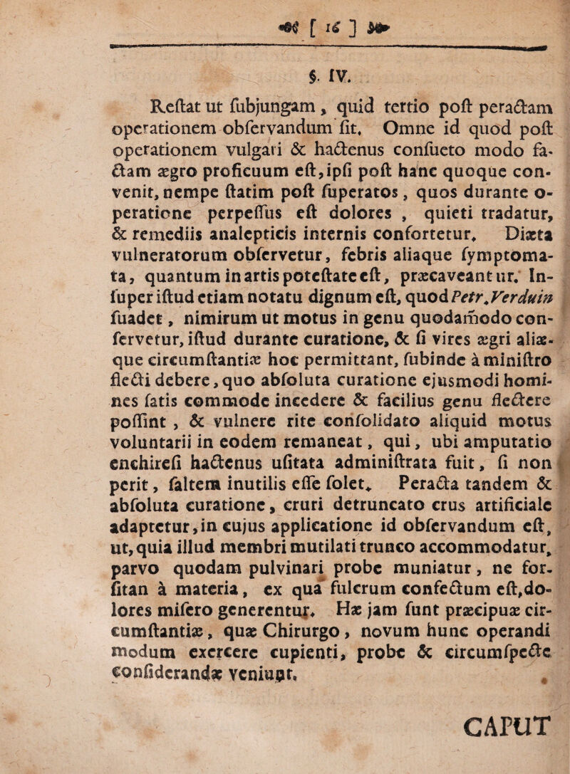 **$ [ iC ] M» §. IV. Reflat ut fubjungam , quid tertio poft peradam operationem obfervandum fit. Omne id quod poft operationem vulgavi & hadenus confueto modo fa- dam aegro proficuum eft,ipfi poft hanc quoque con¬ venit, nempe ftatim poft fuperatos, quos durante o- peratione perpeffus eft dolores , quieti tradatur, & remediis analcpticis internis confortetur, Diaeta vulneratorum obfervetur, febris aiiaque fvmptoma- ta, quantum in artis potcftate eft, praecaveantur. In- iuper iftud etiam notatu dignum eft, quodPetr.Verduw fuadet, nimirum ut motus in genu quodamodo con¬ fervetur, iftud durante curatione, & fi vires aegri aliae- que circumflandae hoc permittant, fubinde aminiftro fledi debere,quo abfoluta curatione ejusmodi homi¬ nes fatis commode incedere & facilius genu fledere poffint , & vulnere rite confolidato aliquid motus voluntarii in eodem remaneat, qui, ubi amputatio enchirefi hadenus ufitata adminiftrata fuit, fi non perit, faltem inutilis effe folet* Perada tandem & abfoluta curatione, cruri detruncato crus artificiale adaptetur,in cujus applicatione id obfervandum eft, ut, quia illud membri mutilati trunco accommodatur, parvo quodam pulvinari probe muniatur, ne for- fitan a materia, ex quafulcrum confedum eft,do¬ lores mifero generentur* Has jam funt praecipuas cir¬ cumflandae , quae Chirurgo, novum hunc operandi modum exercere cupienti, probe & eircumfpcdc confiderancte vcniujjr, CAPUT