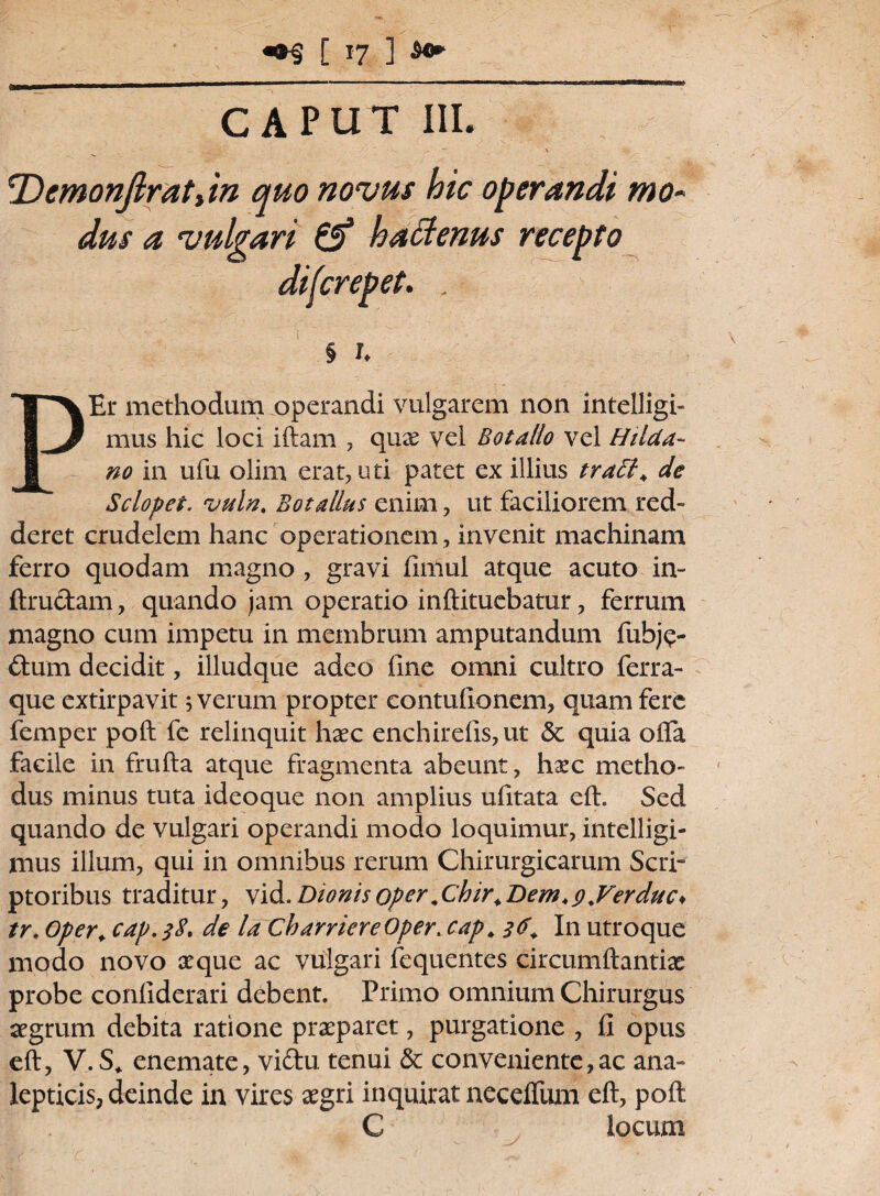 CAPUT III. — \ cDcmonjlratiin quo novus hic operandi mo¬ dus a vulgari & haffenus recepto difcrepet. . § 1. PEr methodum operandi vulgarem non intelligi- mus hic loci iftam , quae vel Botallo vel Hilda- no in ufu olim erat, uti patet ex illius traEK de Sclopet. vuln. Botalius enim, ut faciliorem red¬ deret crudelem hanc operationem, invenit machinam ferro quodam magno , gravi fimul atque acuto in- ftructam, quando jam operatio inftituebatur, ferrum magno cum impetu in membrum amputandum fubj$- ftum decidit, illudque adeo fine omni cultro ferra¬ que extirpavit ; verum propter contufionem, quam fere femper poft fe relinquit haec enchirefis,ut & quia ofla facile in frufta atque fragmenta abeunt, haec metho¬ dus minus tuta ideoque non amplius ufitata eft. Sed quando de vulgari operandi modo loquimur, intelligi- mus illum, qui in omnibus rerum Chirurgicarum Scri¬ ptoribus traditur, vid. Dionisoper.Chir.Dem>9.Verduc* tr. Oper. cap. $8. de la CharriereOper; cap. 36. In utroque modo novo aeque ac vulgari fequentes circumftantiae probe confiderari debent. Primo omnium Chirurgus aegrum debita ratione praeparet, purgatione , fi opus eft, V. S. enemate, viftu tenui & conveniente,ac ana- lepticis, deinde in vires aegri inquirat neceftum eft, poft C locum