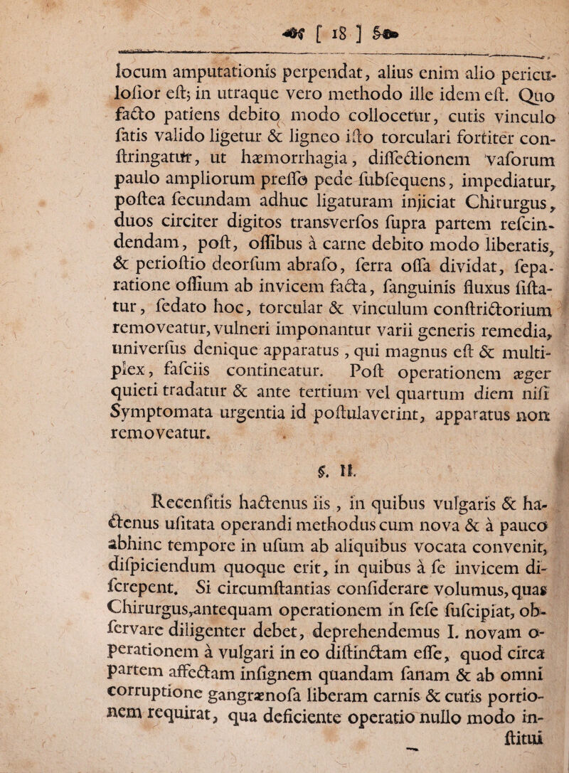 locum amputationis perpendat, alius enim alio pericir- lolior eftj in utraque vero methodo ille idem eft. Quo fado patiens debito modo collocetur, cutis vinculo fatis valido ligetur & ligneo ifto torculari fortiter con- ftringatiir, ut haemorrhagia, diffedionem vaforum paulo ampliorum preffa pede fubfequens, impediatur, poftea fecundam adhuc ligaturam injiciat Chirurgus , duos circiter digitos transverfos fupra partem refcin- dendam, poft, oflibus a carne debito modo liberatis, & perioftio deorfum abrafo, ferra offa dividat, fepa- ratione offium ab invicem fada, fanguinis fluxus fifta- tur, fedato hoc, torcular & vinculum conftridorium removeatur, vulneri imponantur varii generis remedia, univerfus denique apparatus , qui magnus eft 6c multi¬ plex, fafciis contineatur. Poft operationem xgcr quieti tradatur & ante tertium vel quartum diem nili Symptomata urgentia id poftulaverint, apparatus non removeatur. $. n. Recenfitis hadenus iis , in quibus vulgaris 5c ha- «denus ulitata operandi methodus cum nova & a pauco abhinc tempore in ufurn ab aliquibus vocata convenit, difpiciendum quoque erit, in quibus a fe invicem di- fcrepent. Si circumflandas confiderare volumus, quag Chirurgusyantequam operationem in fefe fufcipiat, ob- fervare diligenter debet, deprehendemus I. novam o- perationem a vulgari in eo diftindam effe, quod circa partem affedam infignem quandam fanam & ab omni corruptione gangraenofa liberam carnis & cutis portio» nem requirat, qua deficiente operatio nullo modo in- ftitui