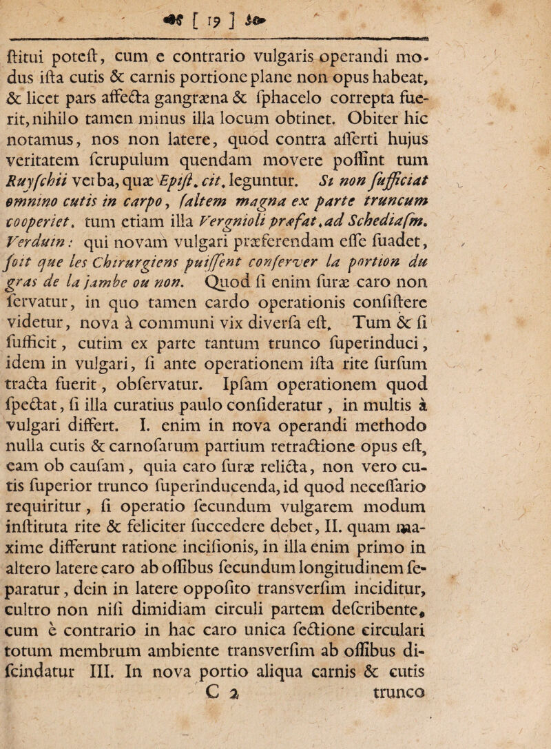 ftitui poteft, cum e contrario vulgaris operandi mo¬ dus ifta cutis Sc carnis portione plane non opus habeat, Sc licet pars affeda gangraena <3c fphacelo correpta fue¬ rit, nihilo tamen minus illa locum obtinet. Obiter hic notamus, nos non latere, quod contra afferri hujus veritatem fcrupulum quendam movere poflint tum Ruyfchii verba, quae Eptji. cit. leguntur. Si non fufficiat emmno cutis in carpo, (altem magna ex parte truncum cooperiet, tum etiam illa Vergnioliprafat,adSchediafm. Ver dum: qui'novam vulgari praeferendam ede fuadet, fott que les Cbirurgiens puifjent conferver la pnrtton du gras de lajambe ou non. Quod II enim furae caro non fervatur, in quo tamen cardo operationis confidere videtur, nova a communi vix diverfa eft* Tum & fi fufficit, cutim ex parte tantum trunco fuperinduci, idem in vulgari, fi ante operationem ifta rite furfum trada fuerit, obfervatur. Ipfam operationem quod (pedat, fi illa curatius paulo confideratur , in multis a vulgari differt. I. enim in nova operandi methodo nulla cutis & carnofarum partium retradionc opus eft, eam ob caufam, quia caro furae relicta, non vero cu¬ tis fuperior trunco fuperinducenda, id quod neceffario requiritur, fi operatio fecundum vulgarem modum inftituta rite & feliciter fuccedere debet, II. quam i*ia- xime differunt ratione incifionis, in illa enim primo in altero latere caro ab oflibus fecundum longitudinem fe- paratur, dein in latere oppofito transverfim inciditur, cultro non nili dimidiam circuli partem deferibente* cum e contrario in hac caro unica fedione circulari totum membrum ambiente transverfim ab oflibus di- fcindatur III. In nova portio aliqua camis & cutis C % trunco