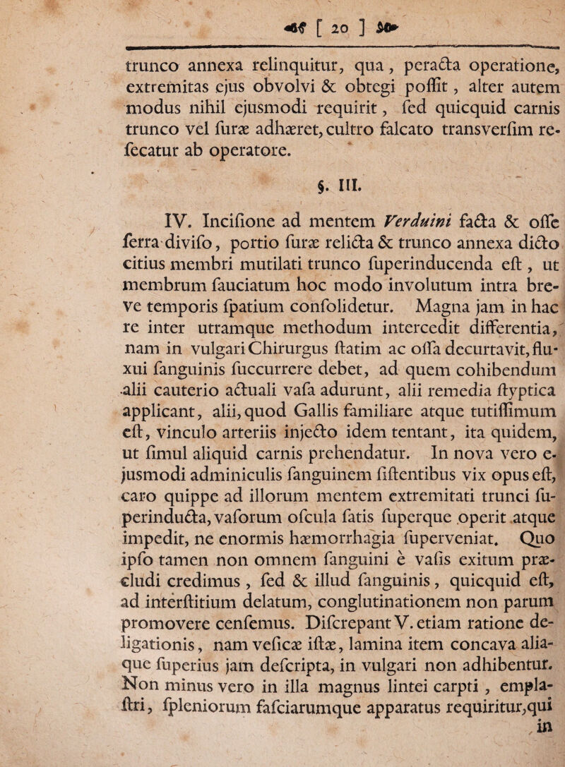 trunco annexa relinquitur, qua, perada operatione, extremitas ejus obvolvi & obtegi poflit, alter autem modus nihil ejusmodi requirit, fed quicquid carnis trunco vel furx adhaeret, cultro falcato transverfim re- fecatur ab operatore. §. III. IV. Incifione ad mentem Verduini fada & ofle ferra divifo, portio furae relida & trunco annexa dido citius membri mutilati trunco fuperinducenda eft , ut membrum fauciatum hoc modo involutum intra bre¬ ve temporis fpatium confolidetur. Magna jam in hac re inter utramque methodum intercedit differentia, nam in vulgari Chirurgus ftatim ac offa decurtavit, flu¬ xui fanguinis fuccurrere debet, ad quem cohibendum •alii cauterio aduali vafa adurunt, alii remedia Ayptica applicant, alii, quod Gallis familiare atque tutifllmum eft, vinculo arteriis injedo idem tentant, ita quidem, ut fimul aliquid carnis prehendatur. In nova vero e- jusmodi adminiculis fanguinem iiftentibus vix opus eft, caro quippe ad illorum mentem extremitati trunci fu- perinduda,vaforum ofcula fatis fuperque operit atque impedit, ne enormis haemorrhagia fuperveniat. Quo ipfo tamen non omnem fanguini e vafis exitum prae¬ cludi credimus , fed & illud fanguinis, quicquid eft, ad interftitium delatum, conglutinationem non parum promovere cenfemus. DifcrepantV. etiam ratione de- ligationis, nam veficae iftae, lamina item concava alia¬ que fuperius jam defcripta, in vulgari non adhibentur. Non minus vero in illa magnus lintei carpti , empla- ftri, fpleniorum fafciarumque apparatus requiritur,qui