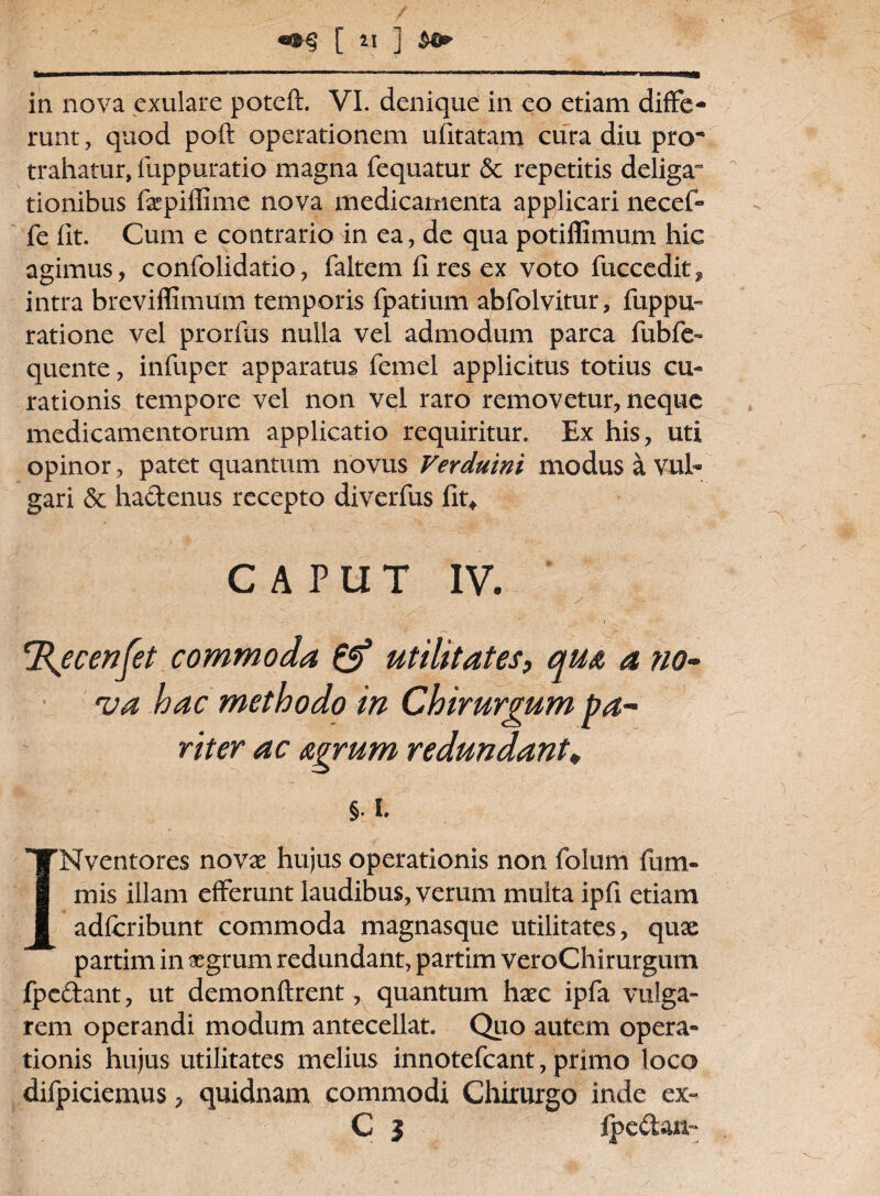 » .. ' ir  ‘  *  -■■ I i .. ■' II II IMIMI in nova exulare poteft. VI. denique in eo etiam diffe¬ runt, quod poft operationem ufitatam cura diu pro^ trahatur, fuppuratio magna fequatur & repetitis deliga° tionibus fepiffime nova medicamenta applicari necef- fe lit. Cum e contrario in ea, de qua potiffimum hic agimus, confolidatio, faltem fi res ex voto fuccedit^ intra breviffimum temporis fpatium abfolvitur, fuppu- ratione vel prorfus nulla vel admodum parca fubfe- quente, infuper apparatus femel applicitus totius cu¬ rationis tempore vel non vel raro removetur, neque medicamentorum applicatio requiritur. Ex his, uti opinor, patet quantum novus Verduini modus a vul¬ gari & hadenus recepto diverfus fit* CAPUT IV. - ■ '■ i cRsecenfet commoda & utilitates, qu& a no¬ va hac methodo in Chirurgum pa¬ riter ac aegrum redundant* §. i. INventores novae hujus operationis non folum ili ni¬ mis illam efferunt laudibus, verum multa ipfi etiam adfcribunt commoda magnasque utilitates, quae partim in aegrum redundant, partim veroChirurgum fpedant, ut demonftrent, quantum haec ipfa vulga¬ rem operandi modum antecellat. Quo autem opera¬ tionis hujus utilitates melius innotefcant, primo loco difpiciemus, quidnam commodi Chirurgo inde ex- C 3 Ipedan-