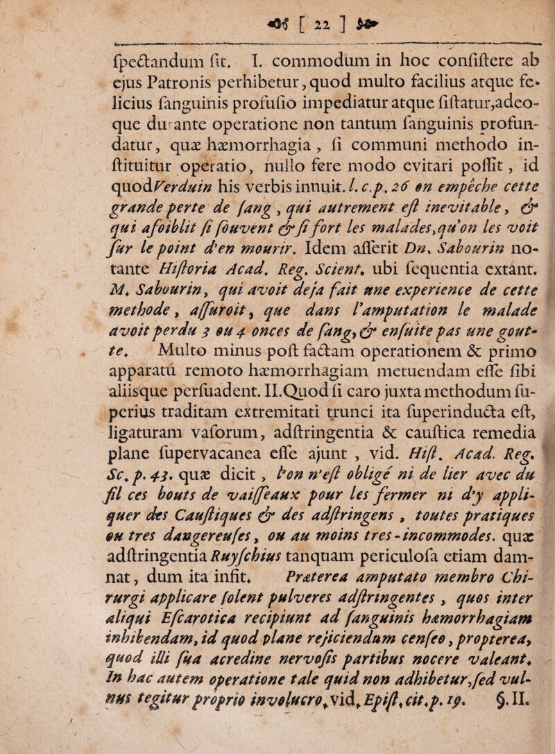 41$ [ 21 ] bfr fpettandum fit, I. commodum in hoc confiftere ab ejus Patronis perhibetur,quod multo facilius atque fe¬ licius fanguinis profufio impediatur atque fiftatur,adeo- que du ante operatione non tantum fanguinis profun¬ datur, quae haemorrhagia , fi communi methodo in- ftituitur operatio, nullo fere modo evitari poffit, id quodVerduin his verbis innuit. /. c.p, 26 en empeche cette grande perte de (angqui autrement efi inevitable, & qui afoiblit fi fbuvent &fifort les malades.quon les voit fur le point dyen mourir. Idem aflerit Dn. Sabourin no¬ tante Hifloria Acad. Reg. Scient. ubi fequentia extant. M. Sabourin, qui avo it de}a fait une experience de cette methode, 4(furoit, que dans 1'amputation le malade avoit perdu 2 eu 4 onces de fangy & en fuit e pas une gout- te. Multo minus poft fadtam operationem & primo apparatu remoto haemorrhagiam metuendam efte fibi aliisque perfuadent. II.Quodfi caro juxta methodum fu- perius traditam extremitati trunci ita fuperindu&a eft, ligaturam vaforum, adftringentia & cauftica remedia plane fupervacanea efte ajunt , vid. Hif Ac ad. Reg. Sc.p, 42. quae dicit, l’on n’eft oblige ni de lier avec du fil ces bouts de vaiffeaux pour les fermer m d’y appli¬ quer des Caufiiques & des adftringens , toutes pratiques eu tres dangereufes, ou au moins tres - incommodes, qux adftringentia Ruyfchius tanquam periculofa edam dam¬ nat , dum ita infit» Praterea amputato membro chi¬ rurgi applicare [olent pulveres adftnngentes , quos inter aliqui Efcarotica recipiunt ad fanguinis hamorrhagiam inhibendam, id quod plane re/iciendum cenfeo, propter e a? quod illi fua acredine nervofis partibus nocere valeant♦ In hac autem operatione tale quid non adhibetur fed vul¬ nus tegitur proprio involucrof Vid, Epift< cit.p. 19. §. II,