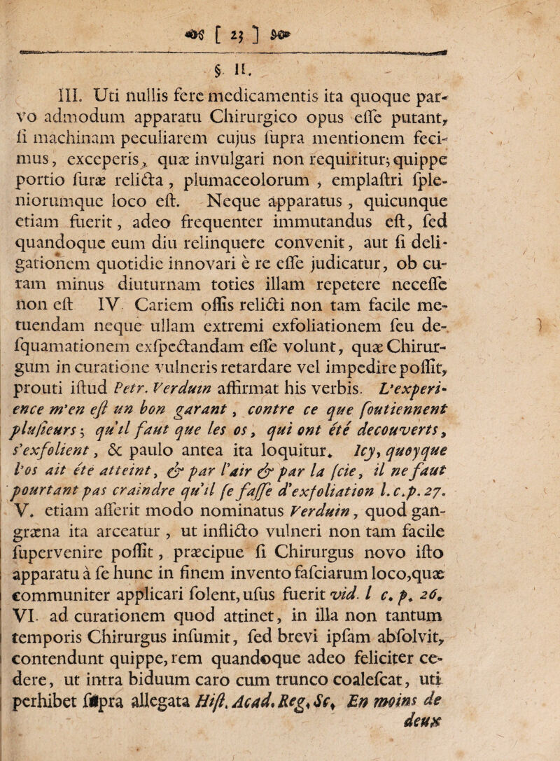 [ 2$ ] ^0» ij®is£ksi3asi § n. III. Uti nullis fere medicamentis ita quoque par¬ vo admodum apparatu Chirurgico opus efle putant* ii machinam peculiarem cujus fupra mentionem feci¬ mus, exceperis», quae invulgari non requiritur * quippe portio furas relida , plumaceolorum > emplaftri fple- niorumque loco eft. Neque apparatus, quicunque etiam fuerit, adeo frequenter immutandus eft, fed quandoque eum diu relinquere convenit, aut fi deli- gatiohem quotidie innovari e re effe judicatur, ob cu¬ ram minus diuturnam toties illam repetere necefle non eft IV Cariem offis relidi non tam facile me¬ tuendam neque ullam extremi exfoliationem feu de- fquamationem exfpcdandam efte volunt, quas Chirur¬ gum in curatione vulneris retardare vel impedire poffit* prouti iftud Petr. Ver dum affirmat his verbis, L* e Xpert- ence m'en eft un bon garant, contre ce que [outiennent plu/ieurs; qutl f aut que /es os, qui ont et e decouverts, $'exfolient, 6c paulo antea ita loquitur,, lcyy quoyque los ait et e atteint, & par l'air & par la (cie, il ne f aut pourtantpas craindre quii fe faffe d’exfoliation l.c>p.2y. V. etiam afferit modo nominatus Verduin, quod gan¬ graena ita arceatur , ut inflido vulneri non tam facile I fupervenire poffit, prascipue fi Chirurgus novo ifto : apparatu a fe hunc in finem invento fafciamm loco,quae communiter applicari folent, ufus fuerit vid. I c.f. 26, VI. ad curationem quod attinet, in illa non tantum temporis Chirurgus infumit, fed brevi ipfam abfolvit* contendunt quippe, rem quandoque adeo feliciter ce- 1 dere, ut intra biduum caro cum trunco coalefcat, uti perhibet fipra allegata Hift Ac ad, Reg< $cs En moins de deu$
