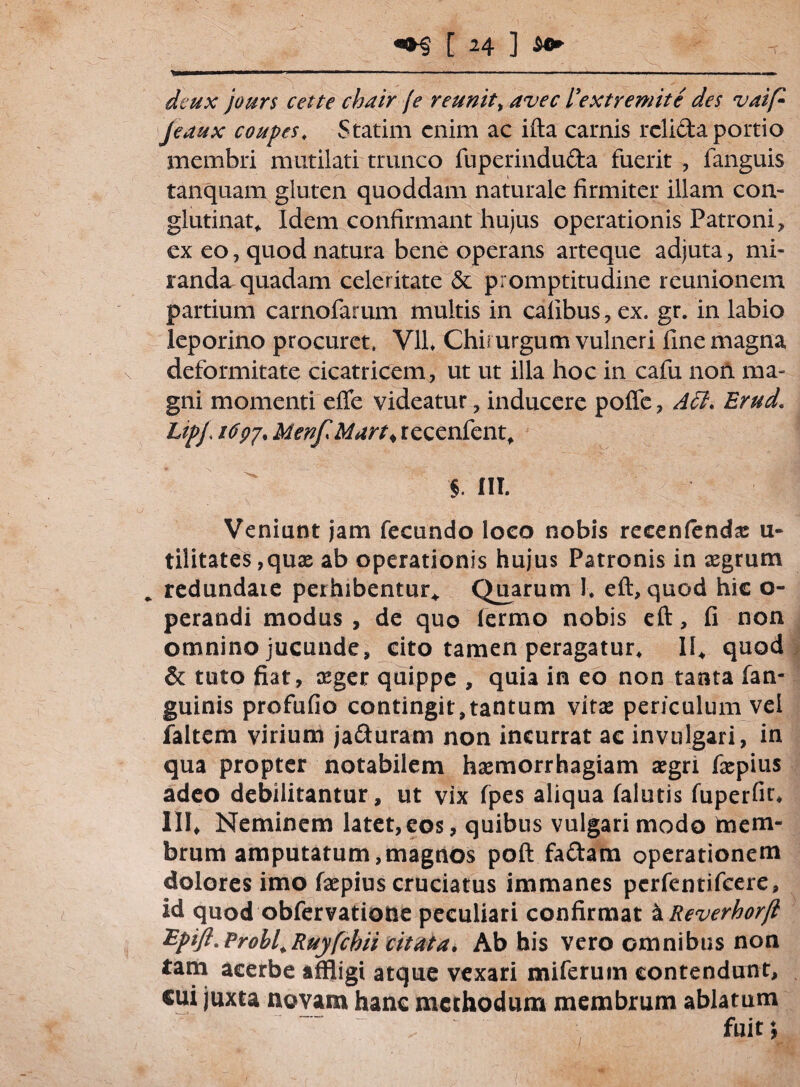 deux jours cette chair [e reunit> avec 1'extremite des vaip Jeaux coupcs. Statim enim ac ifta carnis relicta portio membri mutilati trunco fuperindu&a fuerit , fanguis tanquam gluten quoddam naturale firmiter illam con¬ glutinat, Idem confirmant hujus operationis Patroni, ex eo, quod natura bene operans arteque adjuta, mi¬ randa quadam celeritate & promptitudine reunionem partium carnofarum multis in calibus, ex. gr. in labio leporino procuret. V1L Chirurgum vulneri fine magna deformitate cicatricem, ut ut illa hoc in cafu noil ma¬ gni momenti efle videatur, inducere pofle, A£t. Erud. Lipj\ 16Menf Mart% recenfent, §. IIT. Veniunt jam fecundo loco nobis recenfenda: u- tilitates,quae ab operationis hujus Patronis in aegrum * redundate perhibentur* Quarum 1* eft, quod hic o- perandi modus , de quo lermo nobis eft, fi non omnino jucunde, cito tamen peragatur, 11, quod & tuto fiat, aeger quippe , quia in eo non tanta fan- guinis profufio contingit,tantum vitae periculum vel faltem virium ja&uram non incurrat ac invulgari, in qua propter notabilem haemorrhagiam aegri faepius adeo debilitantur, ut vix fpes aliqua (alutis fuperfit* III, Neminem latet,eos, quibus vulgari modo ftiem- brum amputatum,magnos poft fa&am operationem dolores imo faepius cruciatus immanes perfentifeere, id quod obfervatiode peculiari confirmat a Reverhorjl Epift.Prohl.Ruyfchii citata. Ab his vero omnibus non tam acerbe affligi atque vexari miferum contendunt, cui juxta novam hanc methodum membrum ablatum fuit;