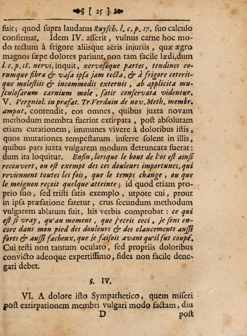 WiHfWwo»*'»— I I • jurwawrtMwiv»,,,, ■, . -- - --iTT-rurr-lT—i—r*w———JM‘tlfr»T>T—t_mxi fuit j quod fupra laudatus Ruyfch. K c*p+ *7* fuo calcula confirmat, Idem IV. afierit, vulnus carne hoc mo¬ do te&um a frigore aliisque aeris injuriis , quae aegra magnos faepe dolores pariunt,non tam facile laedi,dum /. c.p.iS. nervi,inquit, nervofique partes, tendines eo- rumque fibra & vafa ipfa jam te£ta> & d frigore ceteris- que moleftiis & incommodis externis , ab applicita mu- fculofarum carnium mole , fatis confervata videntur. V* Fergniol. inprafat. TrVerduin de nov,Meth4 membr. amput4 contendit, eos omnes, quibus juxta novam methodum membra fuerint extirpata , poft abfolutam etiam curationem, immunes vivere a doloribus iftis, quos mutationes tempeftatum inferre folent in illis, quibus pars juxta vulgarem modum detruncata fuerat: dum ita loquitur, Enfin, lorsque le bout de los eft ainfi recouvert , on eft exempt des ces douleurs importunestqui reviennent toutes les fois y que le temps change , ou que le moignon refoit quelque atteinte; id quod etiam pro¬ prio fuo, fed trifti fatis exemplo , utpote cui, prout in ipfa praefatione fatetur, crus fecundum methodum vulgarem ablatum fuit, his verbis comprobat : ce qui eft fi vray, qu'au moment, que j'ecris ceci , Je fens en- core dans men pied des douleurs (jr des elancements aujji forts & aujft facbeux, que je faifois avant qu*il fut coupe, Cui tefti non tantum oculato, fed propriis doloribus convi&o adeoque expertiffimo * fides non facile dene¬ gari debet. §. IV. VI. A dolore ifto Sympathetico, quem miferl poft extirpationem membri vulgari modo fa&am, diu D poft