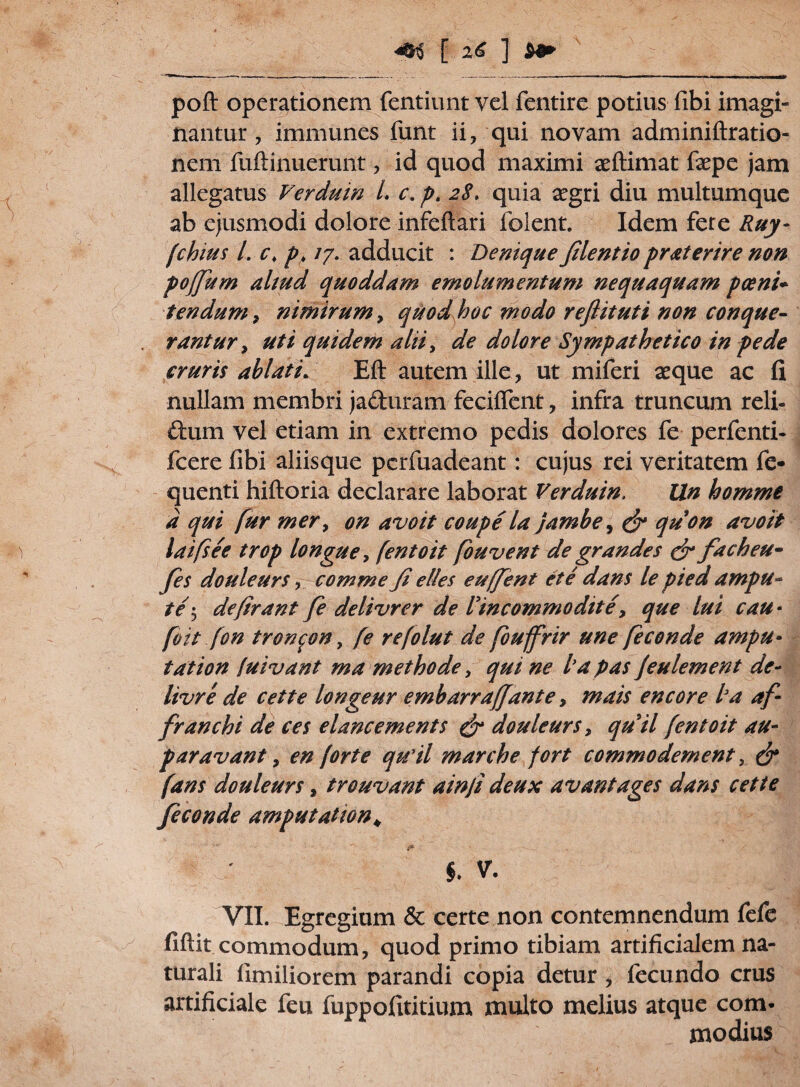 poft operationem fentiunt vel fentire potius fibi imagi¬ nantur 7 immunes funt ii, qui novam adminiftratio- ncm fuftinuerunt, id quod maximi aeftimat faepe jam allegatus Verduin L c. p. 28. quia aegri diu multumque ab ejusmodi dolore infeftari lolent. Idem fere Ruy- fchius L c♦ p> /7. adducit : Denique filentio praterire non pojfum aliud quoddam emolumentum nequaquam poeni¬ tendum , nimirum, quod hoc modo reflituti non conque¬ rantur, uti quidem alii, de dolore Sympathetico in pede cruris ablati. Eft autem ille, ut miferi aeque ac fi nullam membri ja&uram feciffent, infra truncum reli- ftum vel etiam in extremo pedis dolores fe perfenti- fcere fibi aliisque pcrfuadeant: cujus rei veritatem fe* quenti hiftoria declarare laborat Verduin, Un homme d qui fur mer, on avo it coupe la jambe, & quon avoit laifsee trop longue, fentoit fouvent de grandes & facheu- fes douleurs, comme fi e lies euffent et e dans le pied ampu- te 5 defirant fe delivrer de Vincommodite, que lui cau ■ /iit fon tron^on, fe refolut de fouffrir une feconde ampu¬ tat ion fuivant ma methode, qui ne ha p as jeulement de- livre de cette longeur embarraffante, mais encore ha af- franchi de ces elancements & douleurs, quii fentoit au- paravant, en forte quii marche fort commodement, & fans douleurs, trouvant ainfi deux avantages dans cette feconde amputat ion* §. V. VII. Egregium & certe non contemnendum fefe fiftit commodum, quod primo tibiam artificialem na¬ turali fimiliorem parandi copia detur , fecundo crus artificiale feu fuppofititium multo melius atque com¬ modius