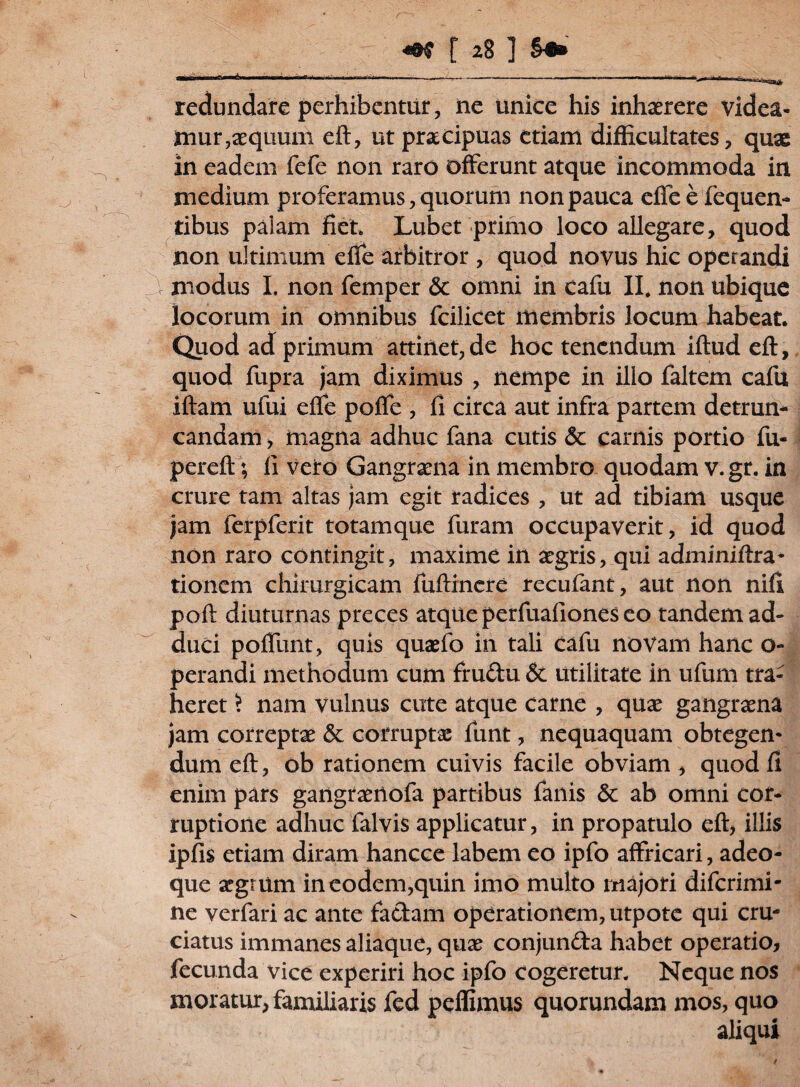 redundare perhibentur, ne unice his inhaerere videa¬ mur,aequum eft, ut praecipuas etiam difficultates, quae in eadem fefe non raro offerunt atque incommoda in medium proferamus, quorum non pauca effeefequen- tibus palam fiet. Lubet primo loco allegare, quod non ultimum efie arbitror , quod novus hic operandi y modus I. non femper & omni in cafu II. non ubique locorum in omnibus fcilicet membris locum habeat. Quod ad primum attinet, de hoc tenendum iftud eft, quod fupra jam diximus , nempe in ilio faltem cafu iftam ufui effe poffe , fi circa aut infra partem detrun¬ candam , magna adhuc fana cutis 6c carnis portio fu- pereft; fi vero Gangraena in membro quodam v.gr. in crure tam altas jam egit radices , ut ad tibiam usque jam ferpferit totamque furam occupaverit, id quod non raro contingit, maxime in aegris, qui adminiftra- tionem chirurgicam fuftincre recuiant, aut non nili poft diuturnas preces atque perfuafiones eo tandem ad¬ duci poffunt, quis quaefo in tali cafu novam hanc o- perandi methodum cum fru&u & utilitate in ufum tra¬ heret > nam vulnus cute atque carne , quae gangraena jam correptae 5c corruptae funt, nequaquam obtegen¬ dum eft, ob rationem cuivis facile obviam , quod fi enim pars gangraenofa partibus fanis & ab omni cor¬ ruptione adhuc falvis applicatur, in propatulo eft, illis ipfis etiam diram hancce labem eo ipfo affricari, adeo- que argtum in eodem,quin imo multo majori diferimi- ne verfari ac ante fa&am operationem, utpote qui cru¬ ciatus immanes aliaque, quae conjun&a habet operatio, fecunda vice experiri hoc ipfo cogeretur. Neque nos moratur, familiaris fed pellimus quorundam mos, quo aliqui