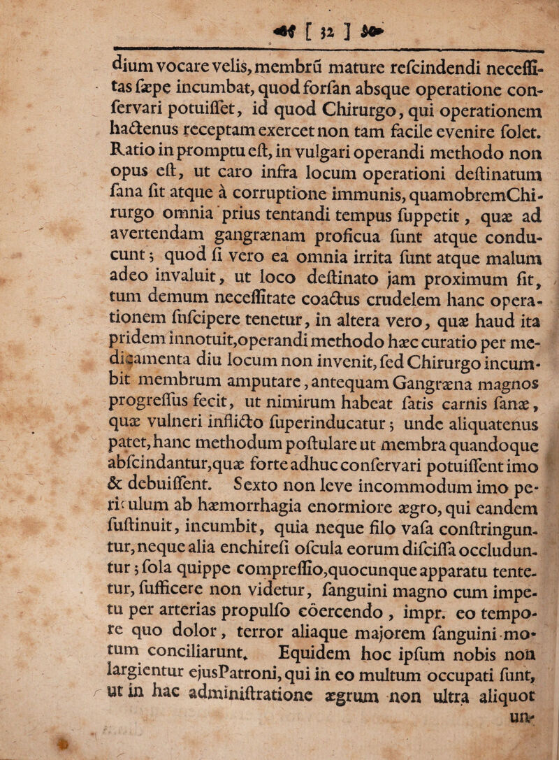 [ n ] _ _ _ a dium vocare velis, membru mature refcindendi neceffi- tas faepe incumbat, quod forfan absque operatione con- fervari potuiffet, id quod Chirurgo, qui operationem ha&enus receptam exercet non tam facile evenire folet. Ratio in promptu eft, in vulgari operandi methodo non opus e it, ut caro infra locum operationi deftinatum fana lit atque a corruptione immunis, quamobremChi- rurgo omnia prius tentandi tempus fuppetit, quae ad avertendam gangrenam proficua funt atque condu¬ cunt $ quod fi vero ea omnia irrita funt atque malum adeo invaluit, ut loco deftinato jam proximum fit, tum demum neceffitate coa£tus crudelem hanc opera¬ tionem fnfcipere tenetur, in altera vero, quas haud ita pridem innotuit,operandi methodo haec curatio per me¬ dicamenta diu locum non invenit, fed Chirurgo incum¬ bit membrum amputare, antequam Gangrama magnos progreflus fecit, ut nimirum habeat latis camis fanae, qux vulneri infii&o fuperinducatur 5 unde aliquatenus patet, hanc methodum poftulare ut membra quandoque abfcindantur,quae forte adhuc conlervari potuiflent imo & debui fient. Sexto non leve incommodum imo pe¬ riculum ab haemorrhagia enormiore aegro, qui eandem fuftinuit, incumbit, quia neque filo vala confringun¬ tur, neque alia enchirefi ofcula eorum difeifia occludun¬ tur jfola quippe compreffio,quocunque apparatu tente- tur, fufficere non videtur, fanguini magno cum impe¬ tu per arterias propulfo coercendo , impr. eo tempo¬ re quo dolor, terror aliaque majorem fanguini mo* tum conciliarunt* Equidem hoc ipfum nobis nott largientur ejusPatroni,qui in eo multum occupati funt, r ut in hac adminiftratione aegrum non ultra aliquot un- *
