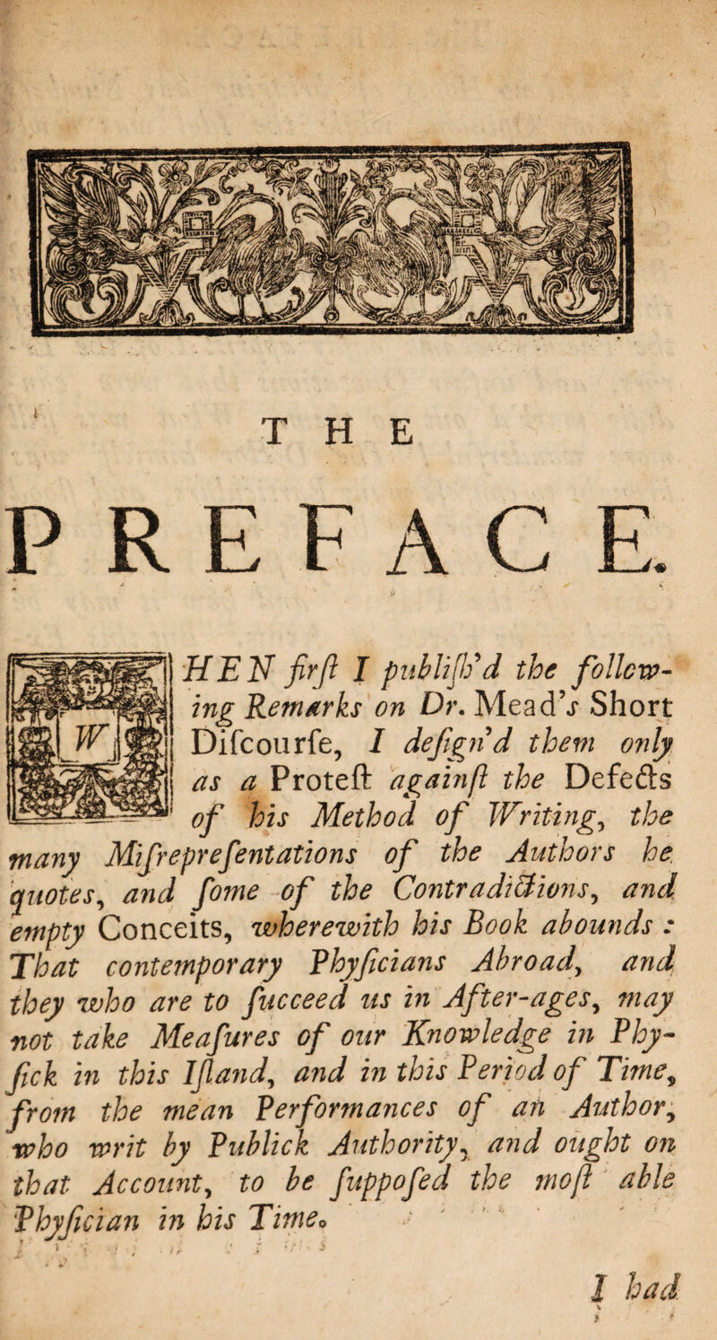 THE PREFA C E. HEN fir ft I publijVd the follow¬ ing Remarks on Dr. MeadV Short Difcourfe, I defignd them only as a Proteft againft the Defefts of his Method of Writing, the many Mifreprefentations of the Authors he quotes, and fome of the Contradictions, and empty Conceits, wherewith his Book abounds : That contemporary Rhyficians Abroad\ and they who are to facceed us in After-ages, may not take Meafures of our Knowledge in Phy- fick in this Ifland, and in this Period of Timev from the mean Performances of an Author, who writ by Publick Authority, and ought on fuppofed the moft able K ' • »• ^ l had \ that Account, to be Phyfician in his Time