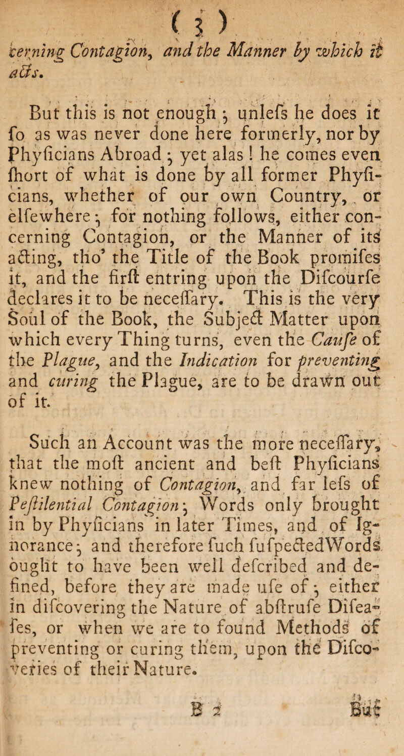 Waning Contagion, Manner by which it alls. , * • * • i 1 1 < * * • ;• v • ** : > But this is not enough ; unlefs he does it fo as was never done here formerly, nor by Phyficians Abroad ^ yet alas! he comes even fhort of what is done by all former Phyfi¬ cians, whether of our own Country, , or elfewhere for nothing follows, either con¬ cerning Contagion, or the Manner of its! afting, tho5 the Title of the Book promifes it, and the firft entring upon the Difcourfe declares it to be neceffary. This is the very Soul of the Book, the Subjed Matter upon which every Thing turns, even the Canfe o£ the Plague, and the Indication for preventing and curing the Plague, are to be drawn out of it. Such an Account was the more neceffary^ - that the mod ancient and belt Phyficians knew nothing of Contagion, and far lefs of Pejlilential Contagion j Words only brought in by Phyficians in later Times, arid of Ig¬ norance^ and therefore fuch fufpededWords ought to have been well defcribed and de¬ fined, before they are made ufe of*, either in difcovering the Nature of abfirufe Difea- fes, or when we are to found Methods of preventing or curing them, upon the Difco- veri.es of their Nature.