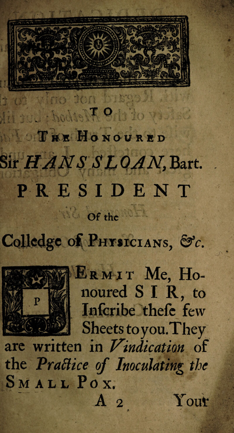 ' Monoured I ?,ir_HANS SIQANM^ * ^ ;; r‘ - . - - ' PR E SID E N T * •! ' Of the Cpllcdgc of Physicians, ^c. ^ ‘ Erm jt Me, Ho¬ noured SI R, to Infcribe thefc few Sheets to you. They arc written in Vindication of the Pra^ice of Inoculating the Small Pox. A 2