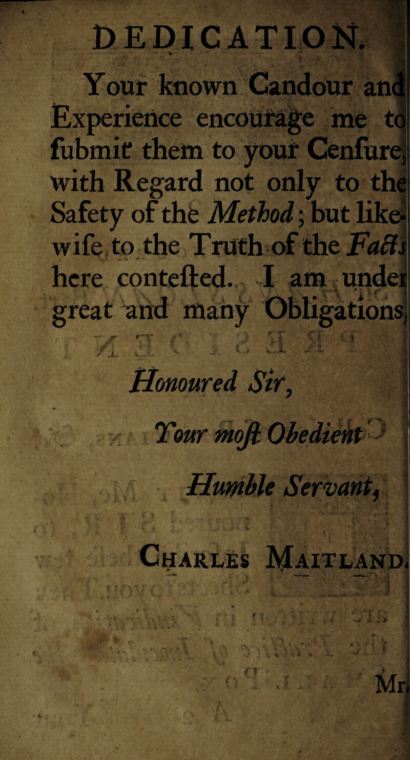 Your known Candour ani Experience encouirage me tq fubmit them to your Cenflirej with Regard not only to tha Safety of the Method; but likej wife to the Truth of the Fa£li here contefted. I am undeii great and many Obligations! _ ^ r . - I ■ -flT r ■ : ■ ^ . ... w V - j- ••• • ^ J. I . Honoured Str, Tour mofi: ObedteM ' \ Humble Servant^ I CHARLES MAITLAND4 —^ Mri