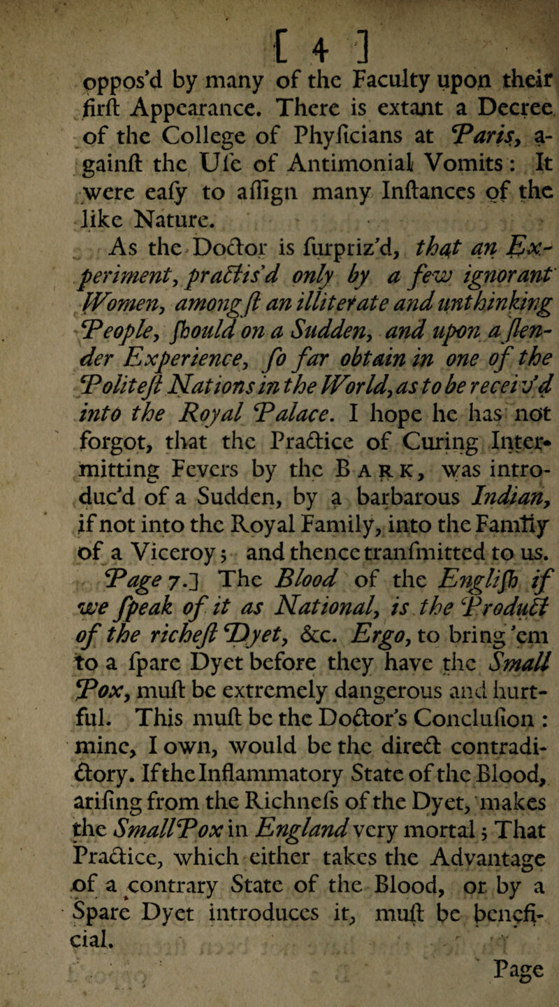 Oppos’d by many of the Faculty upon their firft Appearance. There is extajit a Decree of the College of Phyficians at VariSy a- ^gainft the Ufe of Antimonial Vomits: It were ealy to aflign many Inftances of the like Nature. As the^Dodor is furpriz’d, tha,t an Ex¬ periment y practis'd only by a few ignorant PFomen, amo7igft an illitefate and unthinking ^Peopky jhould on a Suddeuy and upon a fen¬ der Experience^ fo far obtain in one of the ^oliteft Nations in the Worldy as to be recei ved into the Royal Ralace, I hope he has’not forgot, that the Pradice of Curhig Inter* mitting Fevers by the Bark, was intro¬ duc’d of a Sudden, by a barbarous IndiaUy if not into the Royal Family, into the Family of a Viceroy; and thence tranfmitted to us. Rage 7.'} The Blood of the English if we fpeak of it as Nationaly is .the Troduft of the richeftE)yety &c. Ergo, to bring’em to a fpare Dyet before they have the Small RoXy mull be extremely dangerous and hurt¬ ful. This mull be the Dodor’s Conclufion : mine, I own, would be the dired contradi- dory. If the Inflammatory State of the Blood, ariling from the Richnefs of the Dyet, ’makes the SmallRox in England very mortal 5 That Pradice, which either takes the Advantage of a contrary State of the Blood, or by a Spare Dyet introduces it, mull be benefi¬ cial. V Page