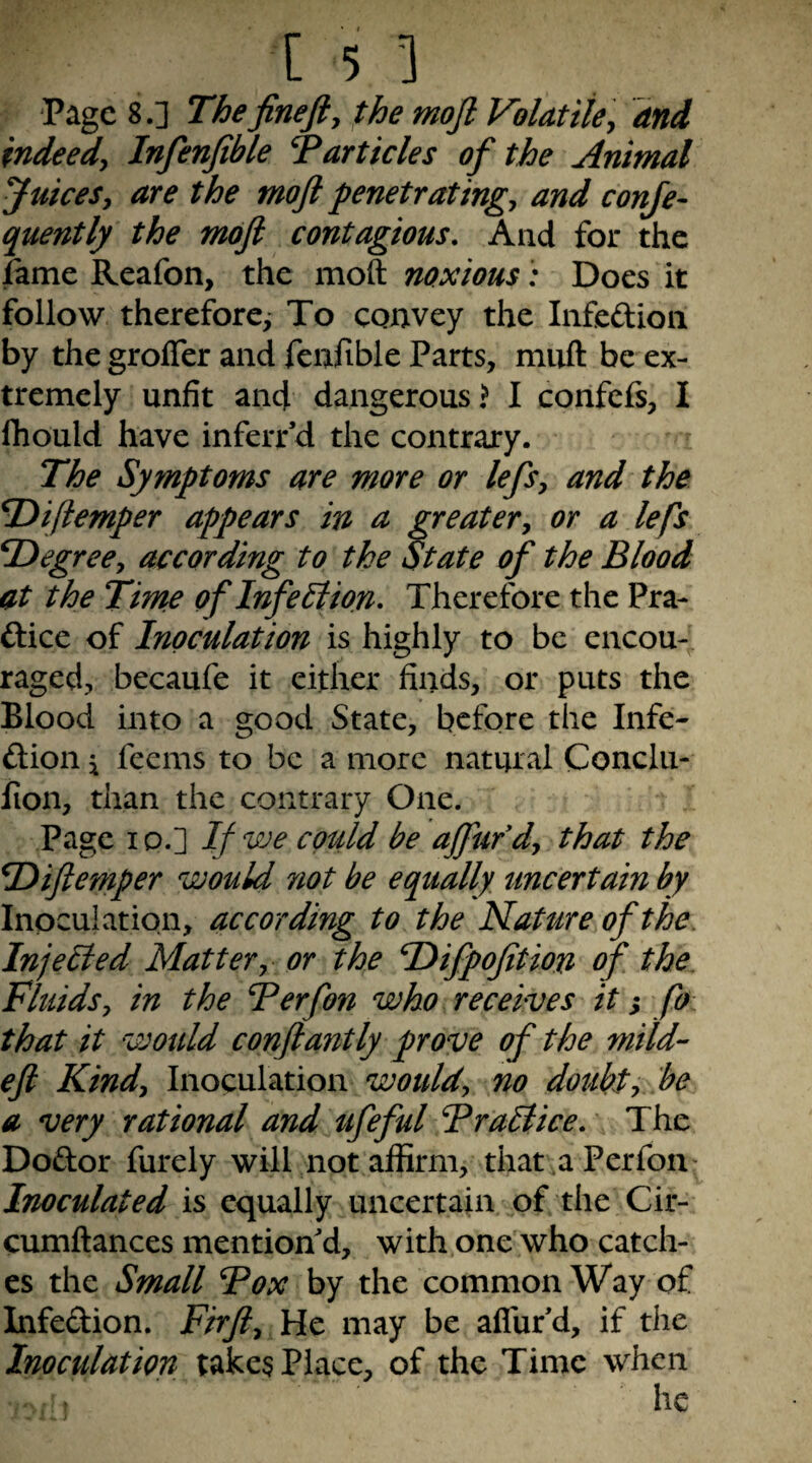 Page 8.] The fine ft y the moft Volatile y and indeedy Infenfible articles of the Animal Juicesy are the moft penetratingy and conje- quently the moft contagious. And for the fame Reafon, the moft noxious: Does it follow therefore^ To convey the Infedion by the grofler and fcnfible Parts, miift be ex¬ tremely unfit and dangerous? I confefs, I fhould have inferrd the contrary. The Symptoms are more or leftsy and the Tiiftemper appears in a greatery or a lefts T>egreey according to the State ojf‘ the Blood at the Time of Infection, Therefore the Pra- ftice of Inoculation is highly to be encou¬ raged, becaufe it either finds, or puts the Blood into a good State, before the Infe- ftion j feems to be a more natural Conclii- fion, than the contrary One. Page Ip.] If we could be afftufdy that the T>iftemper would not be equally uncertain by Inoculation, according to the Nature of the. InjeHed Mattery or the Hifpofition of the Fluidsy in the Berfon who receives it s fe that it would conftantly prove of the mild- eft Kindy Inoculation no doubty be a very rational and ufeful Bralike. The Dodor furely will not affirm, that a Perfon- Inoculated is equally uncertain of the Cir- cumftances mention'd, with one who catch¬ es the Small Box by the common Way of Infedion. Firfty He may be aflufd, if the Inoculation takes Place, of the Time when he