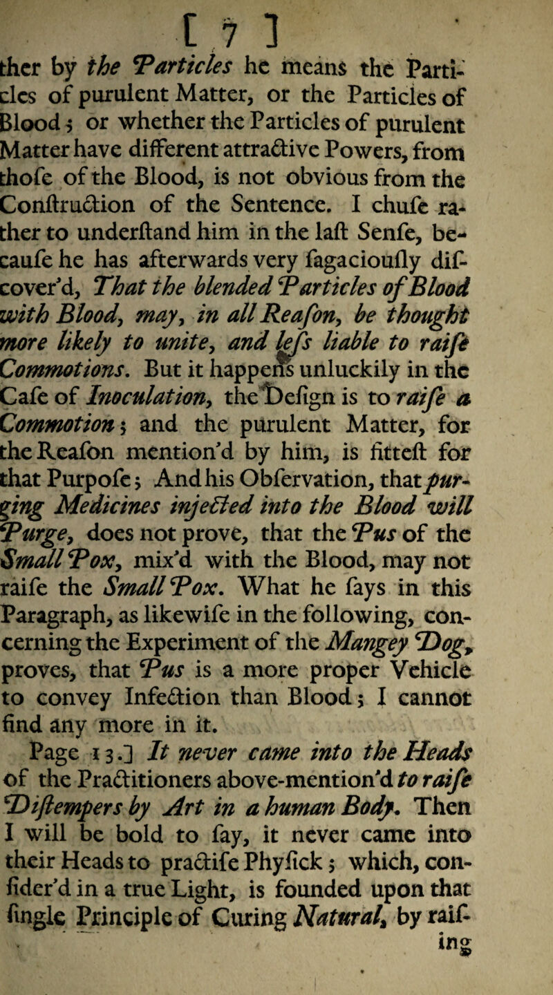 t,7 ] thcr by the Particles he meam th6 Parti¬ cles of purulent Matter, or the Particles of Blood i or whether the Particles of purulent Matter have different attraftive Powers, from _ « * thofe of the Blood, is not obvious from the Conftrudion of the Sentence. I chufe ra* ther to underhand him in the laft Senfe, be- caufehe has afterwards very fagacioufly dif- cover'd. That the blended T articles of Blood with Bloody may^ in allReafony be thought more likely to unite^ and lefs liable to raifi Commotions, But it happem unluckily in the Cafe of Inoculation^ thelDefign is to raife a Commotion*^ and the purulent Matter, for theReafon mention'd by him, is litteft for that Purpofcj And his Obfervation, that/«r- png Medicines injected into the Blood will Turge^ does not prove, that the Bus of the Small BoXy mix'd with the Blood, may not raife the Small Box. What he fays in this Paragraph, as likewife in the following, con¬ cerning the Experiment of the Mangey T)og^ proves, that Bus is a more proper Vehicle to convey Infedion than Blood; I cannot find any more in it. Page 13.] It never came into the Heads of the Praditioners above-mention'd to raife Difiempers by Art in a human Body. Then I will be bold to fay, it never came into their Heads to pradife Phyfick 5 which, con- fider'd in a true Light, is founded upon that fingle Principle of Ciuing Naturaly by raif.