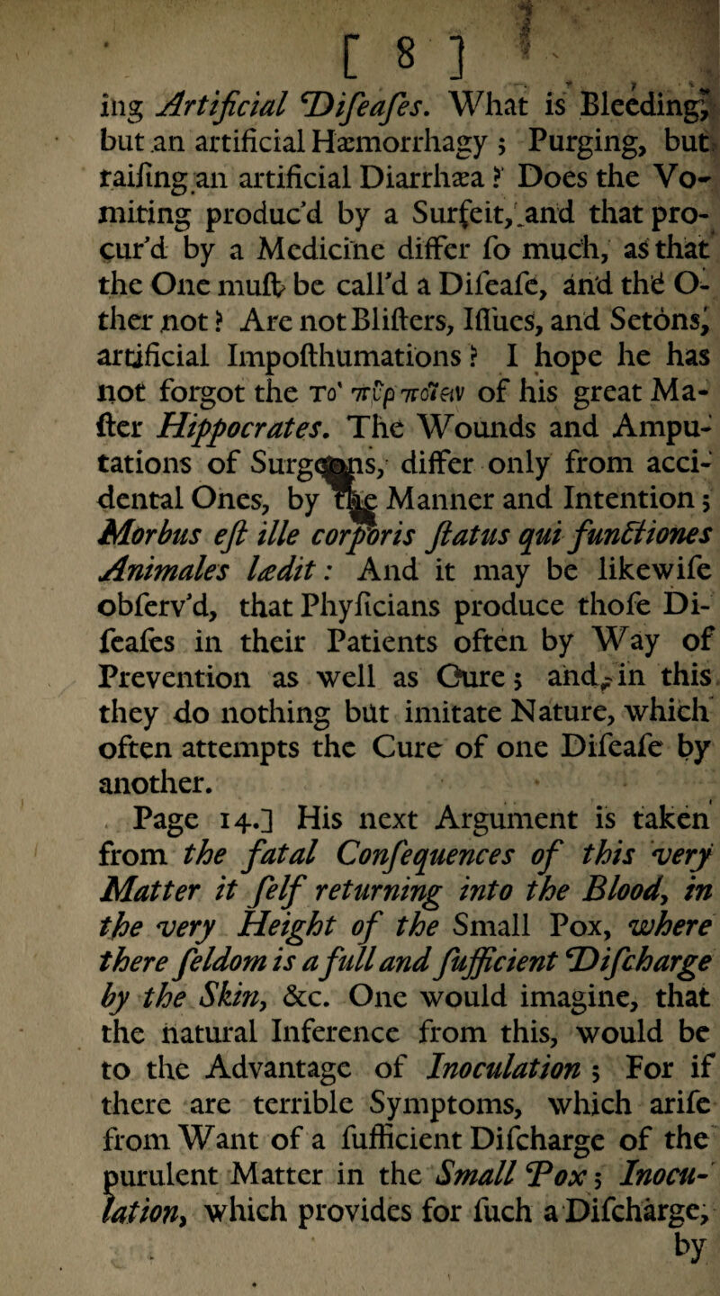 [ S I ’ iiig Artificial T)ifieafies. What is Bleeding^ but an artificial Haemorrhagy ; Purging, but railing an artificial Diarrhoea > Does the Vo¬ miting produc’d by a Surfeit,>nd that pro¬ cur’d by a Medicine differ fo much, as that the One muff be call’d a Difeafc, and thd O- thcr not ? Are notBlifters, Ifl'ucs, and Setons’ artificial Impofthumations ? I hope he has not forgot the to' Trip ttoi^v of his great Ma¬ iler Hippocrates. The Wounds and Ampu¬ tations of Surgq^s, differ only from acci¬ dental Ones, by Manner and Intention 5 Morbus ejl Hie cohorts flatus qui funStiones Animales ladit: And it may be likewife obferv’d, that Phylicians produce thofe Di- feafes in their Patients often by Way of Prevention as well as Ourej ahd^in this they do nothing but imitate Nature, which often attempts the Cure of one Difeafe by another. Page 14.] His next Argument is taken from the fatal Confequences of this very Matter it felf returning into the Bloody in the very Height of the Small Pox, where there feldom is a full and fufficient ^ifeharge by the Skin, &c. One would imagine, that the natural Inference from this, would be to the Advantage of Inoculation 5 For if there are terrible Symptoms, which arife from Want of a fufficient Difcharge of the' purulent Matter in the Small Box 5 Inocu- lationy which provides for fuch a Difcharge,