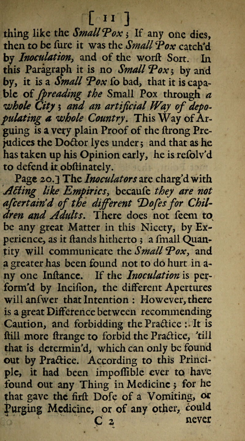 thing like the Small T^ox 5 If any one dies, then to be fure it was the Small Tox catch'd by Inoculation^ and of the worfl: Sort. In this Paragraph it is no Small Tax 5 by arid by, it is a Small I^ox fo bad, that it is capa¬ ble of ^reading the Small Pox through a whole City 5 and an artificial Way of depo¬ pulating a whole Country. This Way of Ar¬ guing is a very plain Proof of the ftrong Pre¬ judices the Doftor lyes under 5 and that as he has taken up his Opinion early, he isrefolv'd to defend it obftinately. Page 20.3 The Inoculators are charg'd with AHing like Empirics^ becaufe they are not afeertain'd of the different Hofesfor Chil¬ dren and Adults. There does not feem to be any great Matter in this Nicety, by Ex¬ perience, as it Hands hitherto 5 a fmall (^an- tity will communicate Small Eoxy and a greater has been found not to do hurt in a- ny one Inftancc. If the Inoculation is per^ form'd by Incifion, the different Apertures will anfwcr that Intention : However, there is a great Difference between recommending Caution, and forbidding thePradice It is ftill more ftrange to forbid the Praftice, 'till that is determin'd, which can only be found out by Pradice. According to this Princi¬ ple, it had been impollible ever to have found out any Thing in Medicine j for he that gave the firft Dofe of a Vomiting, or Purging Medicine, or of any other, could C 2 never