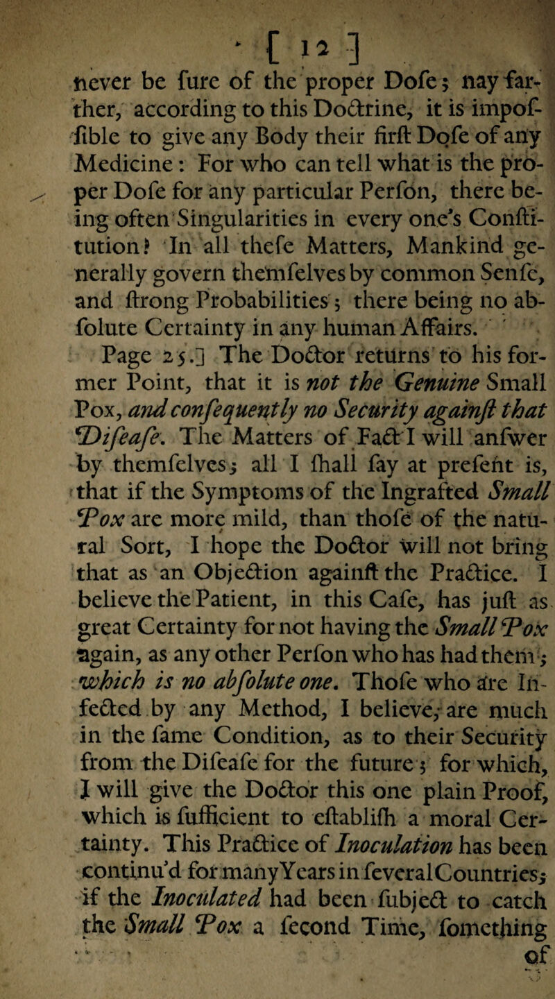 • [ .] never be fare of the proper Dofe; nayfar^ Vher, according to this Dodrine, it is impof- fible to give any Body their firft Dofe of any Medicine: For who can tell what is the pro¬ per Dofe for any particular Perfon, there be¬ ing often Singularities in every one's Conlli- tution.^ In all thefe Matters, Mankind ge¬ nerally govern thetnfelvesby common Senfe, and ftrong Probabilities j there being no ab- folute Certainty in any human Affairs. ' Page 25.] The Dodor returns'to his for¬ mer Point, that it is not the Genuine Small Pox, andconfequently no Security againjl that ^ifeafe. The Matters of FadrI will anfwer by themfelves 5 all I fhall fay at prefeht is, fthat if the Symptoms of the Ingrafted Small Tox are more mild, than thofe of the natu¬ ral Sort, I hope the Dodor will not bring ’that as ‘an Objedion againft the Pradice. I believe the Patient, in this Cafe, has juft as great Certainty for not having the Small Vox sgain, as any other Perfon who has had them -; ^which is no abfoluteone. Thofe who afre lii- feded.by any Method, I believe,-are much in the fame Condition, as to their Security from the Difeafe for the future 5 for which, J will give the Dodor this one plain Proof, which isfufficient to eftablifh a moral Cer- .tainty. This Pradice of Inoculation has been continu'd for many Years in feveralCountricsi if tlie Inoculated had been fubjed to catch the Small Vox a fecond Time, fomething