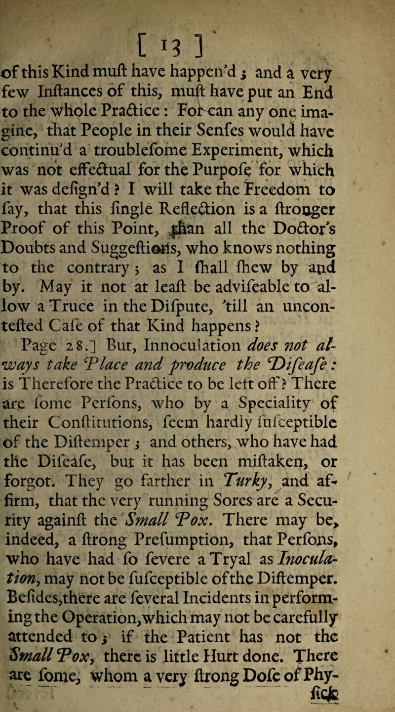 _ •** C I? ] of this Kind muft have happen'd ; and a very few Inftances of this, muft have put an End to the whole Praftice: Fol^an any one ima¬ gine, that People in their Senfes would have continu'd a troublefome Experiment, which was not effedual for the Purpofe for which it was defign'd > I will take the iFreedom to fay, that this fingle Reflexion is a ftronger Proof of this Point, |&an all the Dodor^s Doubts and Suggeftiotls, who knows nothing to the contrary 5 as I (hall fliew by atid by. May it not at leaft be advifeable to al¬ low a Truce in the Difpute, 'till an uncon- tefted Cafe of that Kind happens ? Page 28.] But, Innoculation does not al¬ ways take Tlace and produce the T)ifeafe: is Therefore the Practice to be left off? There arc fome Pcrfons, who by a Speciality of their Conftitutions, feem hardly fufceptiblc of the Diftemper j and others, who have had the Difeafe, but it has been miftaken, or forgot. They go farther in Turky^ and af^ firm, that the very running Sores are a Secu¬ rity againft t\\t Small 7ox. There may be> indeed, a ftrong Prefumption, that Perfojns, who have had fo fevere aTryal Inocula¬ tion^ may not be fufceptible of the Diftemper. Belides,there are fevcral Incidents in perform¬ ing the Operation,which may not be carefully attended to 5 if the Patient has not the Small ToXj there is little Hurt done. There are fome, whom a very ftrong Dofc of Phy-
